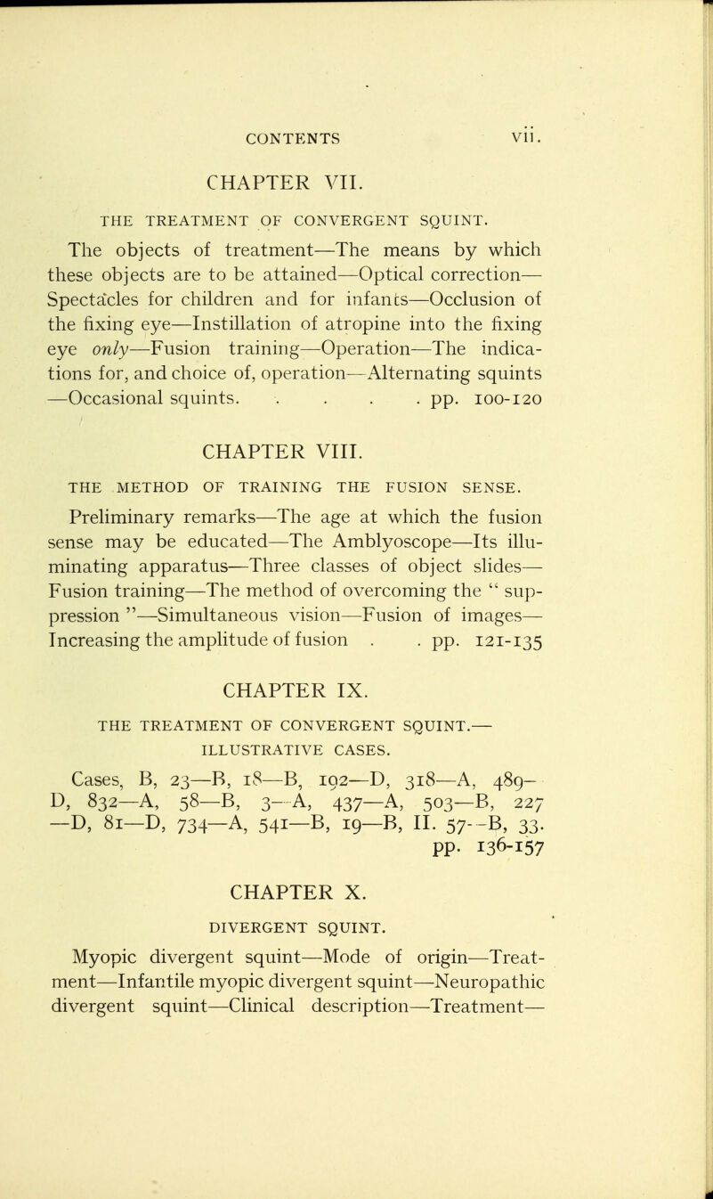 CHAPTER VII. THE TREATMENT OF CONVERGENT SQUINT. The objects of treatment—The means by which these objects are to be attained—Optical correction— Spectacles for children and for infants—Occlusion of the fixing eye—Instillation of atropine into the fixing eye only—Fusion training—Operation—The indica- tions for, and choice of, operation—Alternating squints —Occasional squints. .... pp. 100-120 CHAPTER VIII. THE METHOD OF TRAINING THE FUSION SENSE. Preliminary remarks—The age at which the fusion sense may be educated—The Amblyoscope—Its illu- minating apparatus-—Three classes of object slides— Fusion training—The method of overcoming the  sup- pression —Simultaneous vision—Fusion of images— Increasing the amplitude of fusion . . pp. 121-135 CHAPTER IX. THE TREATMENT OF CONVERGENT SQUINT.— ILLUSTRATIVE CASES. Cases, B, 23—B, 18—B, 192—D, 318—A, 489- D, 832—A, 58—B, 3- A, 437—A, 503—B, 227 -D, 81-D, 734-A, 54I-B, 19—B, II. 57- -B, 33; pp. 136-157 CHAPTER X. DIVERGENT SQUINT. Myopic divergent squint—Mode of origin—Treat- ment—Infantile myopic divergent squint—Neuropathic divergent squint—Clinical description—Treatment—