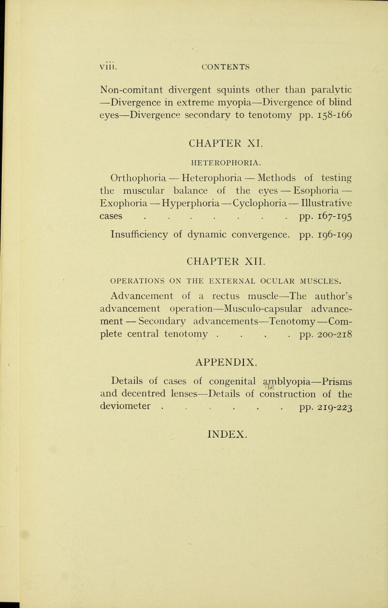 Non-comitant divergent squints other than paralytic —Divergence in extreme myopia—Divergence of blind eyes—Divergence secondary to tenotomy pp. 158-166 CHAPTER XL HETEROPHORIA. Orthophoria — Heterophoria — Methods of testing the muscular balance of the eyes — Esophoria — Exophoria —Hyperphoria—Cyclophoria— Illustrative cases . . . . . pp. 167-195 Insufficiency of dynamic convergence, pp. 196-199 CHAPTER XII. OPERATIONS ON THE EXTERNAL OCULAR MUSCLES. Advancement of a rectus muscle—The author's advancement operation—Musculo-capsular advance- ment — Secondary advancements—Tenotomy—Com- plete central tenotomy .... pp. 200-218 APPENDIX. Details of cases of congenital amblyopia—Prisms and decentred lenses—Details of construction of the deviometer ...... pp. 219-223 INDEX.