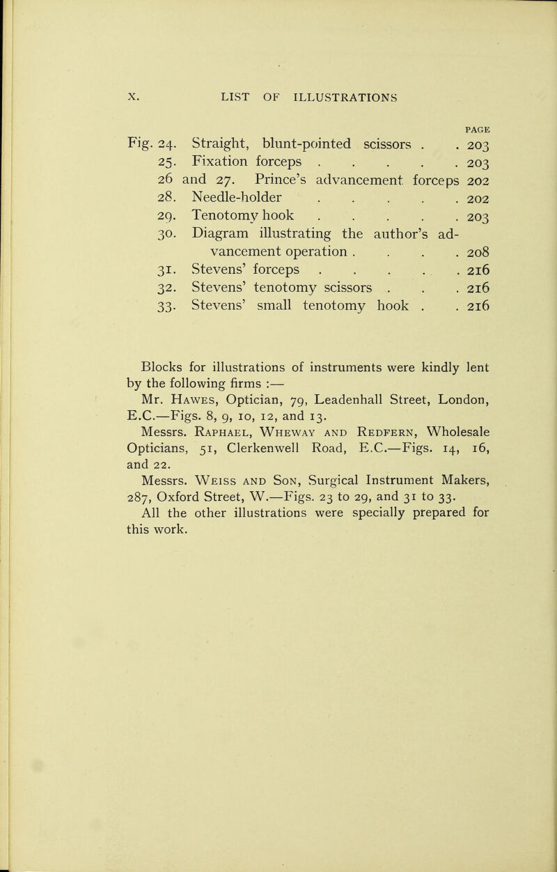 24. Straight, blunt-pointed scissors . PAGE 203 25. Fixation forceps ..... 203 26 and 27. Prince's advancement forceps 202 28. Needle-holder 202 29. Tenotomy hook ..... 203 30. Diagram illustrating the author's ad- vancement operation .... 208 31. Stevens' forceps . . . 2l6 32. Stevens' tenotomy scissors . 2l6 33- Stevens' small tenotomy hook . 2l6 Blocks for illustrations of instruments were kindly lent by the following firms :— Mr. Hawes, Optician, 79, Leadenhall Street, London, E.C.—Figs. 8, 9, 10, 12, and 13. Messrs. Raphael, Wheway and Redpern, Wholesale Opticians, 51, Clerkenwell Road, E.C.—Figs. 14, 16, and 22. Messrs. Weiss and Son, Surgical Instrument Makers, 287, Oxford Street, W.—Figs. 23 to 29, and 31 to 33. All the other illustrations were specially prepared for this work.