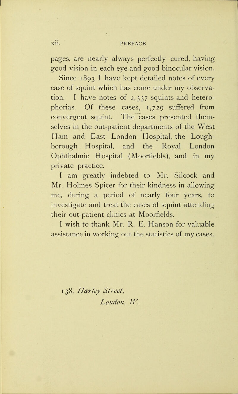 pages, are nearly always perfectly cured, having good vision in each eye and good binocular vision. Since 1893 I have kept detailed notes of every case of squint which has come under my observa- tion. I have notes of 2,337 squints and hetero- phorias. Of these cases, 1,729 suffered from convergent squint. The cases presented them- selves in the out-patient departments of the West Ham and East London Hospital, the Lough- borough Hospital, and the Royal London Ophthalmic Hospital (Moorfields), and in my private practice. I am greatly indebted to Mr. Silcock and Mr. Holmes Spicer for their kindness in allowing me, during a period of nearly four years, to investigate and treat the cases of squint attending their out-patient clinics at Moorfields. I wish to thank Mr. R. E. Hanson for valuable assistance in working out the statistics of my cases. 138, Harley Street, London, W.