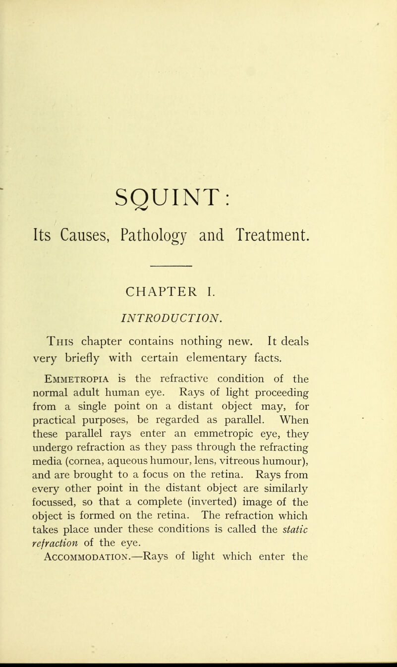 SQUINT: Its Causes, Pathology and Treatment. CHAPTER I. INTRODUCTION. This chapter contains nothing new. It deals very briefly with certain elementary facts. Emmetropia is the refractive condition of the normal adult human eye. Rays of light proceeding from a single point on a distant object may, for practical purposes, be regarded as parallel. When these parallel rays enter an emmetropic eye, they undergo refraction as they pass through the refracting media (cornea, aqueous humour, lens, vitreous humour), and are brought to a focus on the retina. Rays from every other point in the distant object are similarly focussed, so that a complete (inverted) image of the object is formed on the retina. The refraction which takes place under these conditions is called the static refraction of the eye. Accommodation.—Rays of light which enter the