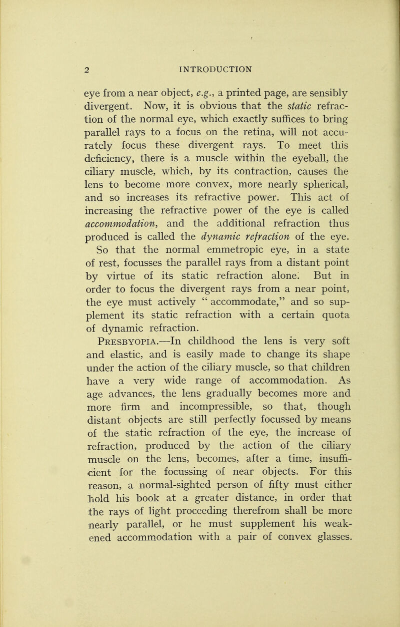 eye from a near object, e.g., a printed page, are sensibly divergent. Now, it is obvious that the static refrac- tion of the normal eye, which exactly suffices to bring parallel rays to a focus on the retina, will not accu- rately focus these divergent rays. To meet this deficiency, there is a muscle within the eyeball, the ciliary muscle, which, by its contraction, causes the lens to become more convex, more nearly spherical, and so increases its refractive power. This act of increasing the refractive power of the eye is called accommodation, and the additional refraction thus produced is called the dynamic refraction of the eye. So that the normal emmetropic eye, in a state of rest, focusses the parallel rays from a distant point by virtue of its static refraction alone i But in order to focus the divergent rays from a near point, the eye must actively  accommodate, and so sup- plement its static refraction with a certain quota of dynamic refraction. Presbyopia.—In childhood the lens is very soft and elastic, and is easily made to change its shape under the action of the ciliary muscle, so that children have a very wide range of accommodation. As age advances, the lens gradually becomes more and more firm and incompressible, so that, though distant objects are still perfectly focussed by means of the static refraction of the eye, the increase of refraction, produced by the action of the ciliary muscle on the lens, becomes, after a time, insuffi- cient for the focussing of near objects. For this reason, a normal-sighted person of fifty must either hold his book at a greater distance, in order that the rays of light proceeding therefrom shall be more nearly parallel, or he must supplement his weak- ened accommodation with a pair of convex glasses.