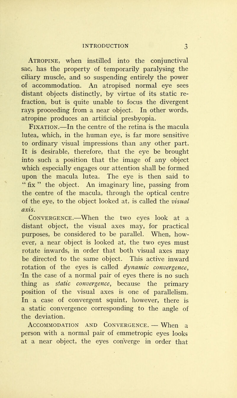 Atropine, when instilled into the conjunctival sac, has the property of temporarily paralysing the ciliary muscle, and so suspending entirely the power of accommodation. An atropised normal eye sees distant objects distinctly, by virtue of its static re- fraction, but is quite unable to focus the divergent rays proceeding from a near object. In other words, atropine produces an artificial presbyopia. Fixation.—In the centre of the retina is the macula lutea, which, in the human eye, is far more sensitive to ordinary visual impressions than any other part. It is desirable, therefore, that the eye be brought into such a position that the image of any object which especially engages our attention shall be formed upon the macula lutea. The eye is then said to  fix  the object. An imaginary line, passing from the centre of the macula, through the optical centre of the eye, to the object looked at, is called the visual axis. Convergence.—When the two eyes look at a distant object, the visual axes may, for practical purposes, be considered to be parallel. When, how- ever, a near object is looked at, the two eyes must rotate inwards, in order that both visual axes may be directed to the same object. This active inward rotation of the eyes is called dynamic convergence, Tn the case of a normal pair of eyes there is no such thing as static convergence, because the primary position of the visual axes is one of parallelism. In a case of convergent squint, however, there is a static convergence corresponding to the angle of the deviation. Accommodation and Convergence. — When a person with a normal pair of emmetropic eyes looks at a near object, the eyes converge in order that