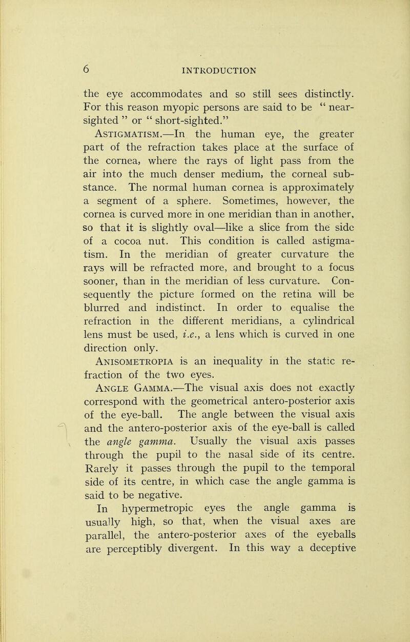 the eye accommodates and so still sees distinctly. For this reason myopic persons are said to be  near- sighted  or 44 short-sighted. Astigmatism.—In the human eye, the greater part of the refraction takes place at the surface of the cornea, where the rays of light pass from the air into the much denser medium, the corneal sub- stance. The normal human cornea is approximately a segment of a sphere. Sometimes, however, the cornea is curved more in one meridian than in another, so that it is slightly oval—like a slice from the side of a cocoa nut. This condition is called astigma- tism. In the meridian of greater curvature the rays will be refracted more, and brought to a focus sooner, than in the meridian of less curvature. Con- sequently the picture formed on the retina will be blurred and indistinct. In order to equalise the refraction in the different meridians, a cylindrical lens must be used, i.e., a lens which is curved in one direction only. Anisometropia is an inequality in the static re- fraction of the two eyes. Angle Gamma.—The visual axis does not exactly correspond with the geometrical antero-posterior axis of the eye-ball. The angle between the visual axis and the antero-posterior axis of the eye-ball is called the angle gamma. Usually the visual axis passes through the pupil to the nasal side of its centre. Rarely it passes through the pupil to the temporal side of its centre, in which case the angle gamma is said to be negative. In hypermetropic eyes the angle gamma is usually high, so that, when the visual axes are parallel, the antero-posterior axes of the eyeballs are perceptibly divergent. In this way a deceptive
