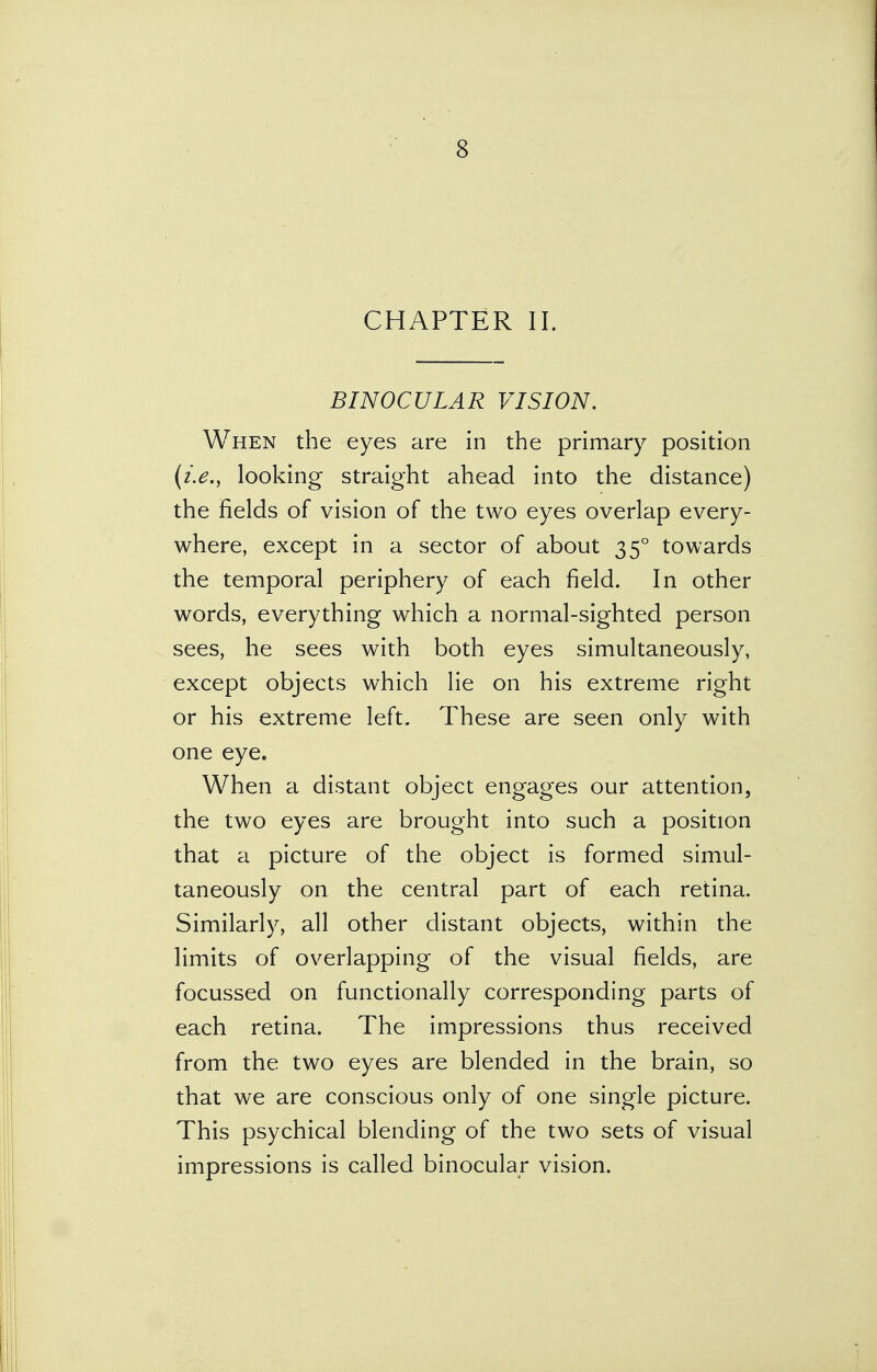 CHAPTER II. BINOCULAR VISION. When the eyes are in the primary position (i.e., looking straight ahead into the distance) the fields of vision of the two eyes overlap every- where, except in a sector of about 350 towards the temporal periphery of each field. In other words, everything which a normal-sighted person sees, he sees with both eyes simultaneously, except objects which lie on his extreme right or his extreme left. These are seen only with one eye. When a distant object engages our attention, the two eyes are brought into such a position that a picture of the object is formed simul- taneously on the central part of each retina. Similarly, all other distant objects, within the limits of overlapping of the visual fields, are focussed on functionally corresponding parts of each retina. The impressions thus received from the two eyes are blended in the brain, so that we are conscious only of one single picture. This psychical blending of the two sets of visual impressions is called binocular vision.