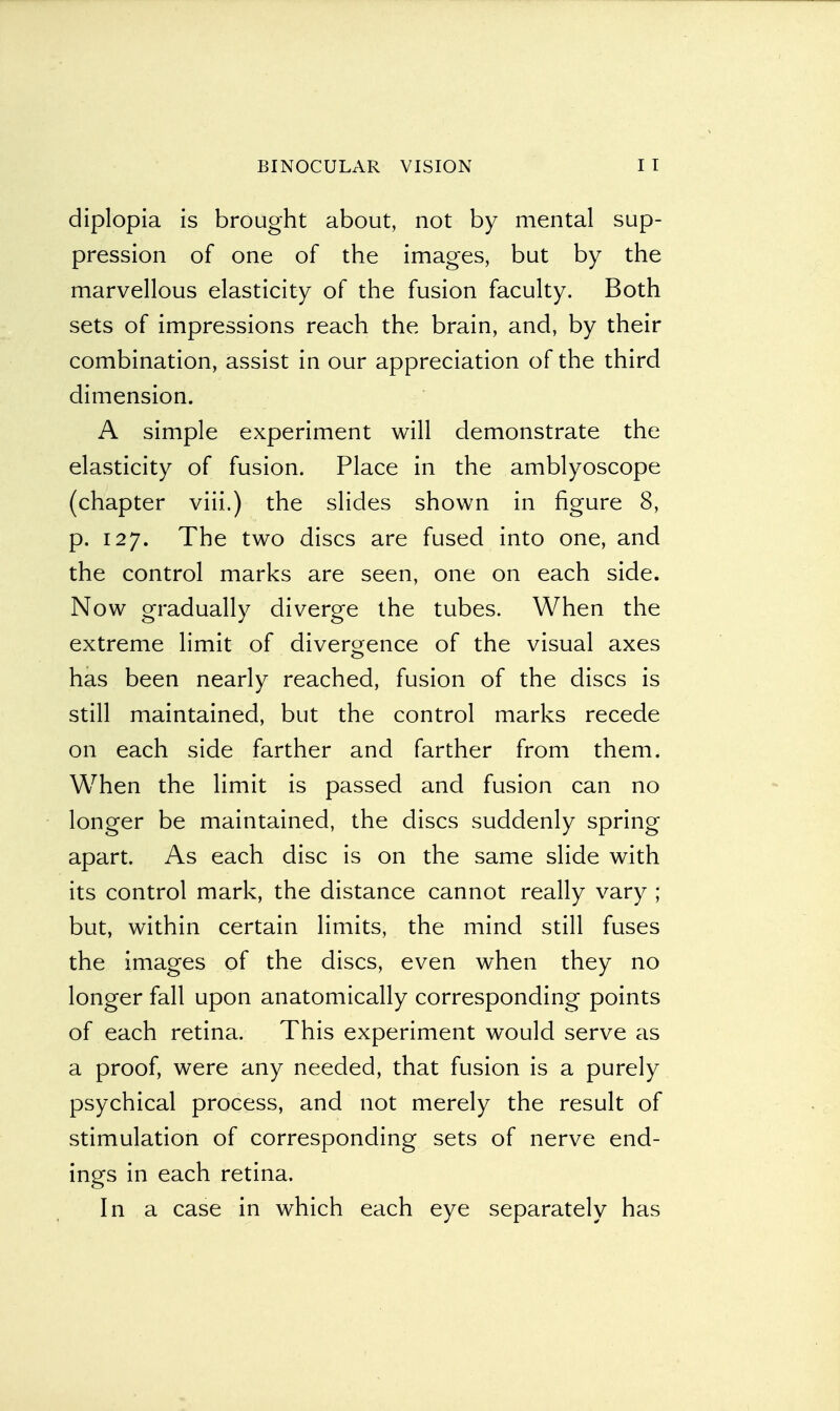 diplopia is brought about, not by mental sup- pression of one of the images, but by the marvellous elasticity of the fusion faculty. Both sets of impressions reach the brain, and, by their combination, assist in our appreciation of the third dimension. A simple experiment will demonstrate the elasticity of fusion. Place in the amblyoscope (chapter viii.) the slides shown in figure 8, p. 127. The two discs are fused into one, and the control marks are seen, one on each side. Now gradually diverge the tubes. When the extreme limit of divergence of the visual axes has been nearly reached, fusion of the discs is still maintained, but the control marks recede on each side farther and farther from them. When the limit is passed and fusion can no longer be maintained, the discs suddenly spring apart. As each disc is on the same slide with its control mark, the distance cannot really vary ; but, within certain limits, the mind still fuses the images of the discs, even when they no longer fall upon anatomically corresponding points of each retina. This experiment would serve as a proof, were any needed, that fusion is a purely psychical process, and not merely the result of stimulation of corresponding sets of nerve end- ings in each retina. In a case in which each eye separately has