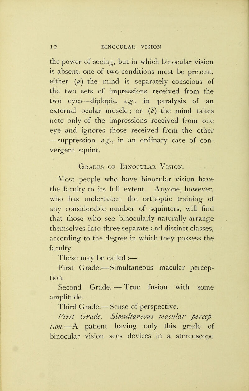 the power of seeing, but in which binocular vision is absent, one of two conditions must be present, either (a) the mind is separately conscious of the two sets of impressions received from the two eyes—diplopia, e.g., in paralysis of an external ocular muscle ; or, (d) the mind takes note only of the impressions received from one eye and ignores those received from the other —suppression, e.g., in an ordinary case of con- vergent squint. Grades of Binocular Vision. Most people who have binocular vision have the faculty to its full extent. Anyone, however, who has undertaken the orthoptic training of any considerable number of squinters, will find that those who see binocularly naturally arrange themselves into three separate and distinct classes, according to the degree in which they possess the faculty. These may be called :— First Grade.—Simultaneous macular percep- tion. Second Grade. — True fusion with some amplitude. Third Grade.—Sense of perspective. First Grade. Simultaneous macular percep- tion.—A patient having only this grade of binocular vision sees devices in a stereoscope