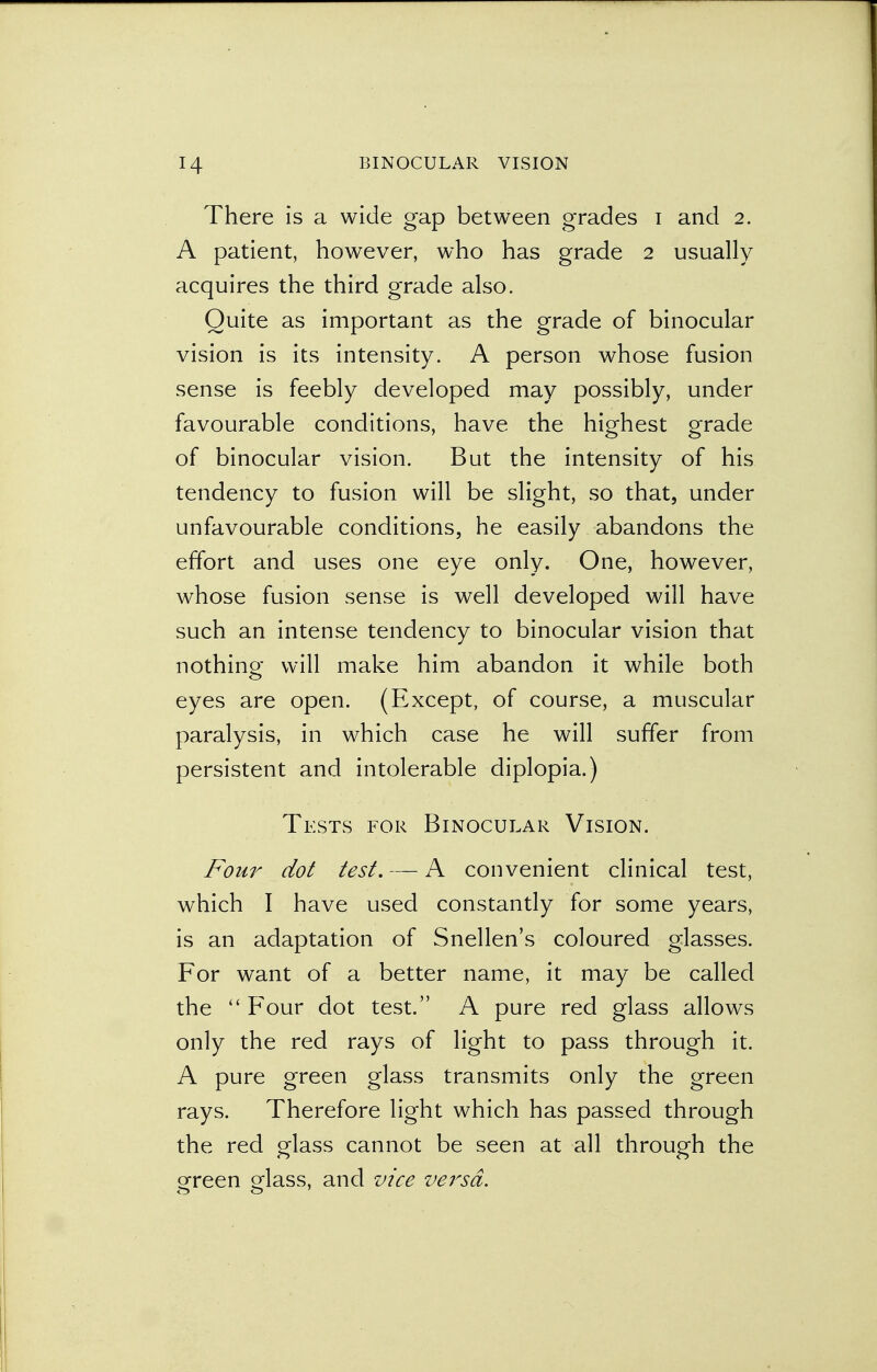 There is a wide gap between grades i and 2. A patient, however, who has grade 2 usually acquires the third grade also. Quite as important as the grade of binocular vision is its intensity. A person whose fusion sense is feebly developed may possibly, under favourable conditions, have the highest grade of binocular vision. But the intensity of his tendency to fusion will be slight, so that, under unfavourable conditions, he easily abandons the effort and uses one eye only. One, however, whose fusion sense is well developed will have such an intense tendency to binocular vision that nothing will make him abandon it while both eyes are open. (Except, of course, a muscular paralysis, in which case he will suffer from persistent and intolerable diplopia.) Tests for Binocular Vision. Four dot test. — A convenient clinical test, which I have used constantly for some years, is an adaptation of Snellen's coloured glasses. For want of a better name, it may be called the  Four dot test. A pure red glass allows only the red rays of light to pass through it. A pure green glass transmits only the green rays. Therefore light which has passed through the red glass cannot be seen at all through the green glass, and vice versa.