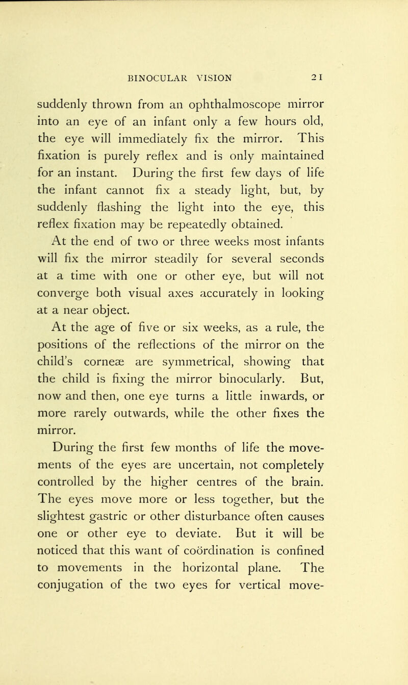 suddenly thrown from an ophthalmoscope mirror into an eye of an infant only a few hours old, the eye will immediately fix the mirror. This fixation is purely reflex and is only maintained for an instant. During the first few days of life the infant cannot fix a steady light, but, by suddenly flashing the light into the eye, this reflex fixation may be repeatedly obtained. At the end of two or three weeks most infants will fix the mirror steadily for several seconds at a time with one or other eye, but will not converge both visual axes accurately in looking at a near object. At the age of five or six weeks, as a rule, the positions of the reflections of the mirror on the child's corneae are symmetrical, showing that the child is fixing the mirror binocularly. But, now and then, one eye turns a little inwards, or more rarely outwards, while the other fixes the mirror. During the first few months of life the move- ments of the eyes are uncertain, not completely controlled by the higher centres of the brain. The eyes move more or less together, but the slightest gastric or other disturbance often causes one or other eye to deviate. But it will be noticed that this want of coordination is confined to movements in the horizontal plane. The conjugation of the two eyes for vertical move-
