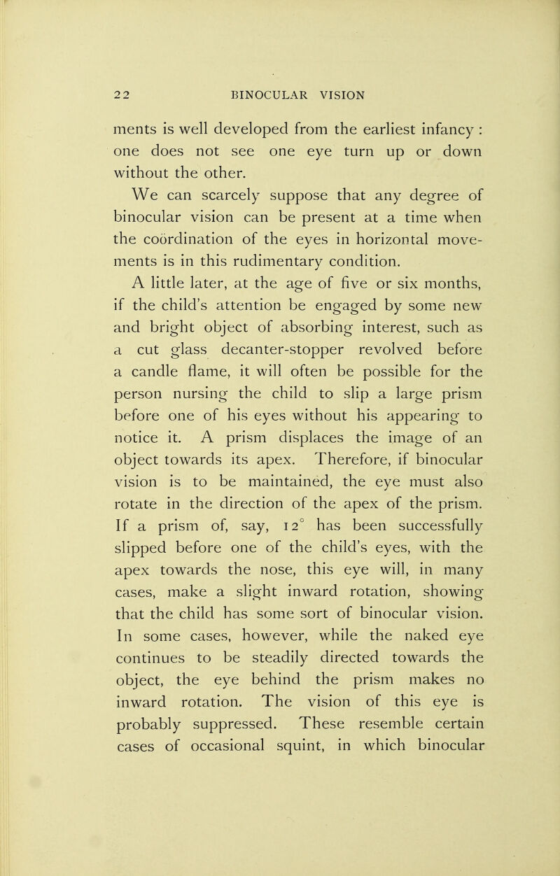 ments is well developed from the earliest infancy : one does not see one eye turn up or down without the other. We can scarcely suppose that any degree of binocular vision can be present at a time when the coordination of the eyes in horizontal move- ments is in this rudimentary condition. A little later, at the age of five or six months, if the child's attention be engaged by some new and bright object of absorbing interest, such as a cut glass decanter-stopper revolved before a candle flame, it will often be possible for the person nursing the child to slip a large prism before one of his eyes without his appearing to notice it. A prism displaces the image of an object towards its apex. Therefore, if binocular vision is to be maintained, the eye must also rotate in the direction of the apex of the prism. If a prism of, say, 120 has been successfully slipped before one of the child's eyes, with the apex towards the nose, this eye will, in many cases, make a slight inward rotation, showing that the child has some sort of binocular vision. In some cases, however, while the naked eye continues to be steadily directed towards the object, the eye behind the prism makes no inward rotation. The vision of this eye is probably suppressed. These resemble certain cases of occasional squint, in which binocular