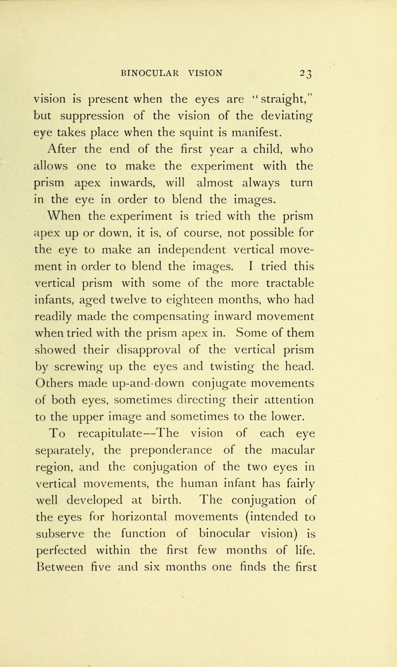 vision is present when the eyes are straight, but suppression of the vision of the deviating eye takes place when the squint is manifest. After the end of the first year a child, who allows one to make the experiment with the prism apex inwards, will almost always turn in the eye in order to blend the images. When the experiment is tried with the prism apex up or down, it is, of course, not possible for the eye to make an independent vertical move- ment in order to blend the images. I tried this vertical prism with some of the more tractable infants, aged twelve to eighteen months, who had readily made the compensating inward movement when tried with the prism apex in. Some of them showed their disapproval of the vertical prism by screwing up the eyes and twisting the head. Others made up-and-down conjugate movements of both eyes, sometimes directing their attention to the upper image and sometimes to the lower. To recapitulate—The vision of each eye separately, the preponderance of the macular region, and the conjugation of the two eyes in vertical movements, the human infant has fairly well developed at birth. The conjugation of the eyes for horizontal movements (intended to subserve the function of binocular vision) is perfected within the first few months of life. Between five and six months one finds the first