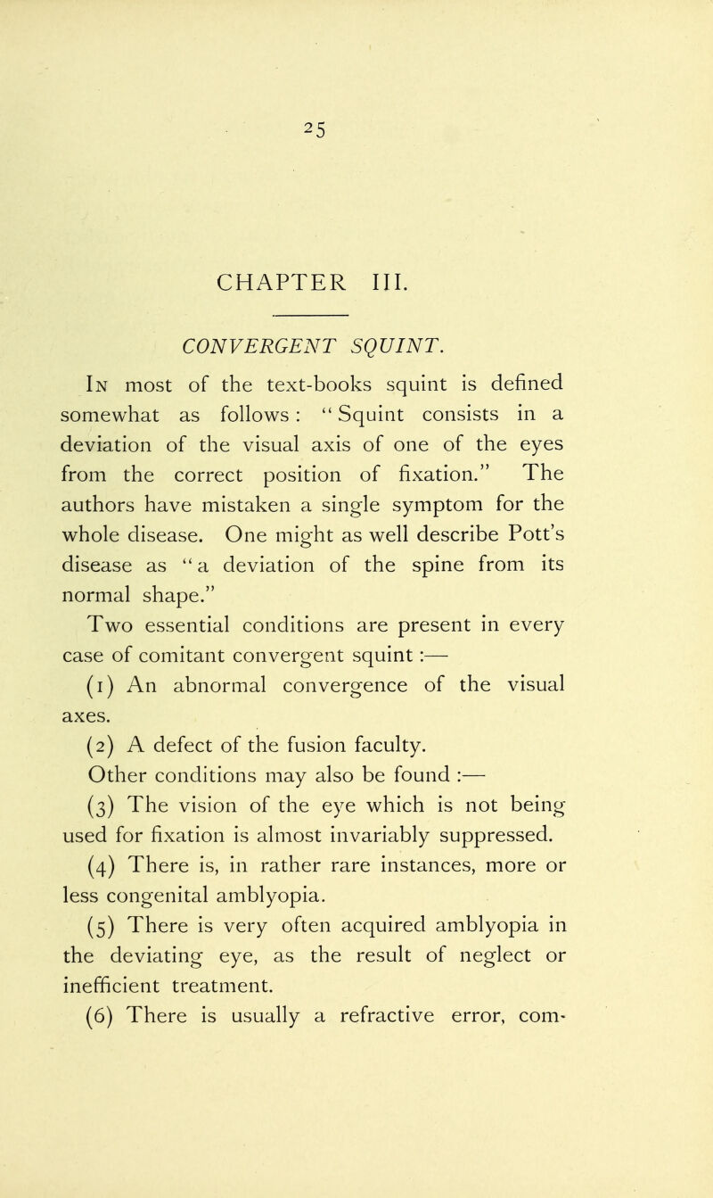 CHAPTER III. CONVERGENT SQUINT. In most of the text-books squint is defined somewhat as follows :  Squint consists in a deviation of the visual axis of one of the eyes from the correct position of fixation. The authors have mistaken a single symptom for the whole disease. One might as well describe Pott's disease as a deviation of the spine from its normal shape. Two essential conditions are present in every case of comitant convergent squint:— (1) An abnormal convergence of the visual axes. (2) A defect of the fusion faculty. Other conditions may also be found :— (3) The vision of the eye which is not being- used for fixation is almost invariably suppressed. (4) There is, in rather rare instances, more or less congenital amblyopia. (5) There is very often acquired amblyopia in the deviating eye, as the result of neglect or inefficient treatment. (6) There is usually a refractive error, com-