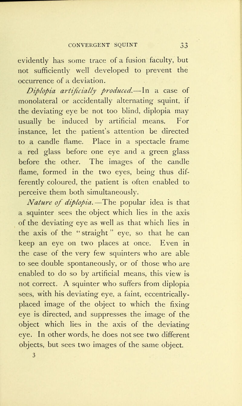evidently has some trace of a fusion faculty, but not sufficiently well developed to prevent the occurrence of a deviation. Diplopia artificially produced.—In a case of monolateral or accidentally alternating squint, if the deviating eye be not too blind, diplopia may usually be induced by artificial means. For instance, let the patient's attention be directed to a candle flame. Place in a spectacle frame a red glass before one eye and a green glass before the other. The images of the candle flame, formed in the two eyes, being thus dif- ferently coloured, the patient is often enabled to perceive them both simultaneously. Nature of diplopia.—The popular idea is that a squinter sees the object which lies in the axis of the deviating eye as well as that which lies in the axis of the  straight  eye, so that he can keep an eye on two places at once. Even in the case of the very few squinters who are able to see double spontaneously, or of those who are enabled to do so by artificial means, this view is not correct. A squinter who suffers from diplopia sees, with his deviating eye, a faint, eccentrically- placed image of the object to which the fixing eye is directed, and suppresses the image of the object which lies in the axis of the deviating eye. In other words, he does not see two different objects, but sees two images of the same object. 3
