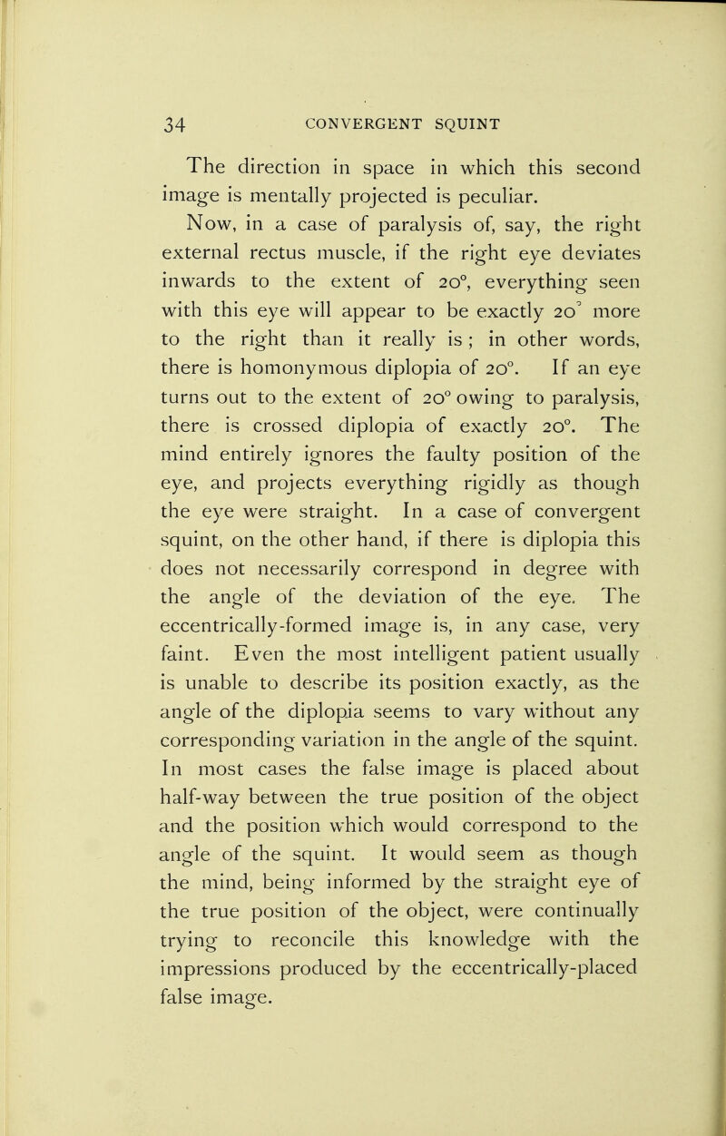 The direction in space in which this second image is mentally projected is peculiar. Now, in a case of paralysis of, say, the right external rectus muscle, if the right eye deviates inwards to the extent of 200, everything seen with this eye will appear to be exactly 20' more to the right than it really is; in other words, there is homonymous diplopia of 200. If an eye turns out to the extent of 200 owing to paralysis, there is crossed diplopia of exactly 200. The mind entirely ignores the faulty position of the eye, and projects everything rigidly as though the eye were straight. In a case of convergent squint, on the other hand, if there is diplopia this does not necessarily correspond in degree with the angle of the deviation of the eye. The eccentrically-formed image is, in any case, very faint. Even the most intelligent patient usually is unable to describe its position exactly, as the angle of the diplopia seems to vary without any corresponding variation in the angle of the squint. In most cases the false image is placed about half-way between the true position of the object and the position which would correspond to the angle of the squint. It would seem as though the mind, being informed by the straight eye of the true position of the object, were continually trying to reconcile this knowledge with the impressions produced by the eccentrically-placed false image.