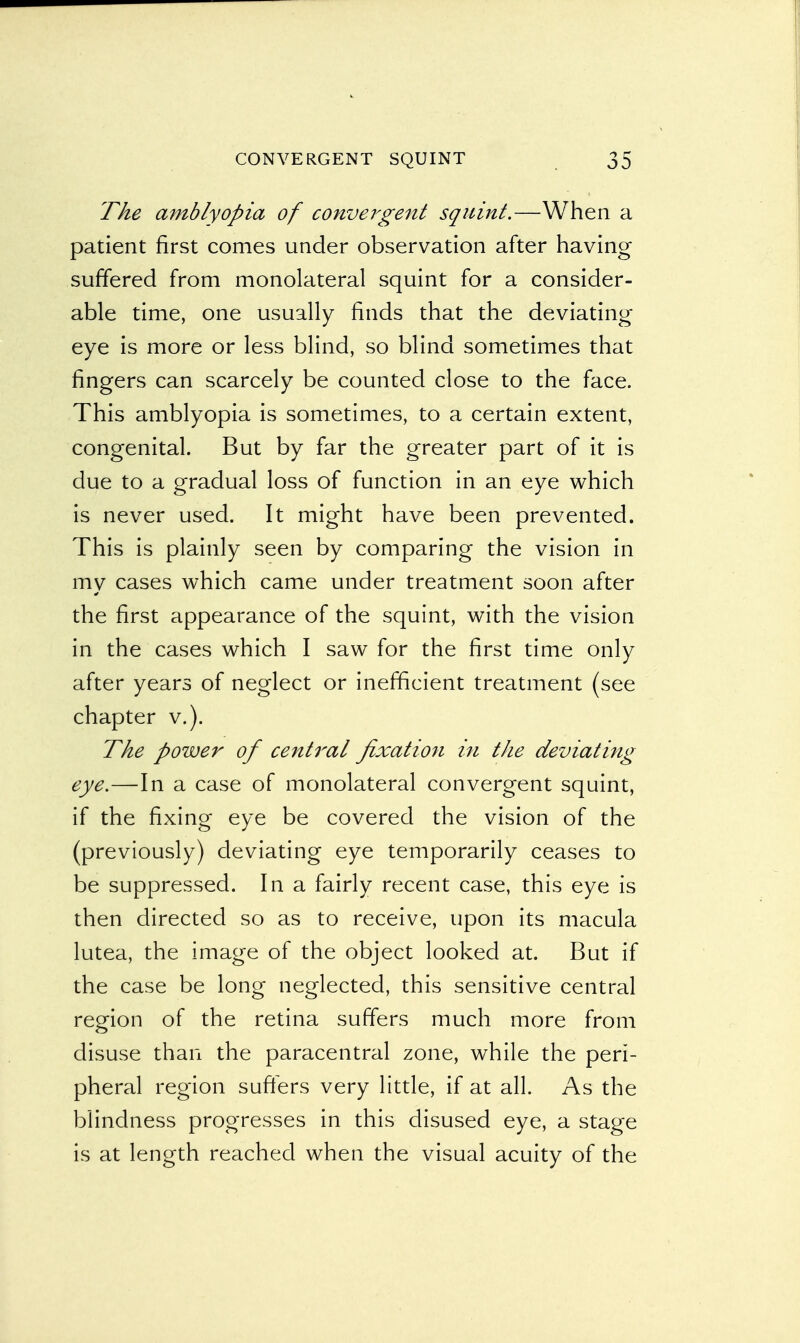 The amblyopia of convergent squint.—When a patient first comes under observation after having suffered from monolateral squint for a consider- able time, one usually finds that the deviating eye is more or less blind, so blind sometimes that fingers can scarcely be counted close to the face. This amblyopia is sometimes, to a certain extent, congenital. But by far the greater part of it is due to a gradual loss of function in an eye which is never used. It might have been prevented. This is plainly seen by comparing the vision in my cases which came under treatment soon after the first appearance of the squint, with the vision in the cases which I saw for the first time only after years of neglect or inefficient treatment (see chapter v.). The power of central fixation in the deviating eye.—In a case of monolateral convergent squint, if the fixing eye be covered the vision of the (previously) deviating eye temporarily ceases to be suppressed. In a fairly recent case, this eye is then directed so as to receive, upon its macula lutea, the image of the object looked at. But if the case be long neglected, this sensitive central region of the retina suffers much more from disuse than the paracentral zone, while the peri- pheral region suffers very little, if at all. As the blindness progresses in this disused eye, a stage is at length reached when the visual acuity of the