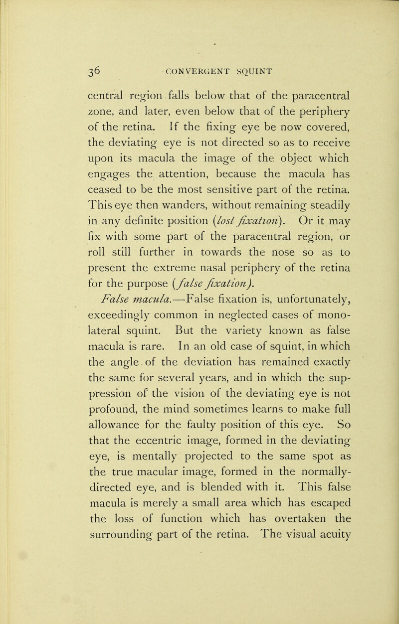central region falls below that of the paracentral zone, and later, even below that of the periphery of the retina. If the fixing eye be now covered, the deviating eye is not directed so as to receive upon its macula the image of the object which engages the attention, because the macula has ceased to be the most sensitive part of the retina. This eye then wanders, without remaining steadily in any definite position {Lost fixation). Or it may fix with some part of the paracentral region, or roll still further in towards the nose so as to present the extreme nasal periphery of the retina for the purpose [false fixation). False mactila.—False fixation is, unfortunately, exceedingly common in neglected cases of mono- lateral squint. But the variety known as false macula is rare. In an old case of squint, in which the angle.of the deviation has remained exactly the same for several years, and in which the sup- pression of the vision of the deviating eye is not profound, the mind sometimes learns to make full allowance for the faulty position of this eye. So that the eccentric image, formed in the deviating eye, is mentally projected to the same spot as the true macular image, formed in the normally- directed eye, and is blended with it. This false macula is merely a small area which has escaped the loss of function which has overtaken the surrounding part of the retina. The visual acuity