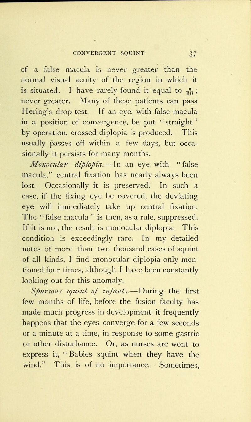 of a false macula is never greater than the normal visual acuity of the region in which it is situated. I have rarely found it equal to g%; never greater. Many of these patients can pass Hering's drop test. If an eye, with false macula in a position of convergence, be put straight by operation, crossed diplopia is produced. This usually passes off within a few days, but occa- sionally it persists for many months. Monocular diplopia.—In an eye with false macula, central fixation has nearly always been lost. Occasionally it is preserved. In such a case, if the fixing eye be covered, the deviating eye will immediately take up central fixation. The  false macula  is then, as a rule, suppressed. If it is not, the result is monocular diplopia. This condition is exceedingly rare. In my detailed notes of more than two thousand cases of squint of all kinds, I find monocular diplopia only men- tioned four times, although I have been constantly looking out for this anomaly. Spurious squint of infants.—During the first few months of life, before the fusion faculty has made much progress in development, it frequently happens that the eyes converge for a few seconds or a minute at a time, in response to some gastric or other disturbance. Or, as nurses are wont to express it,  Babies squint when they have the wind. This is of no importance. Sometimes,