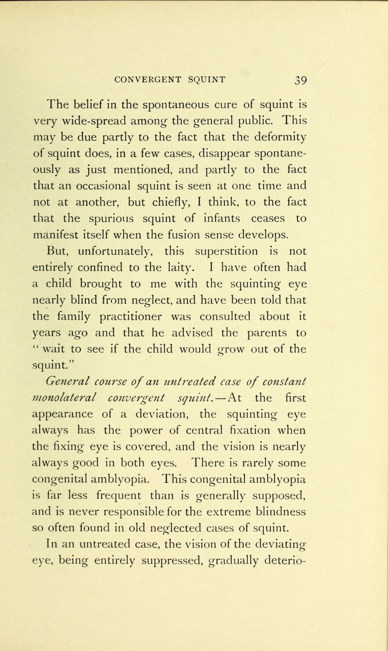 The belief in the spontaneous cure of squint is very wide-spread among the general public. This may be due partly to the fact that the deformity of squint does, in a few cases, disappear spontane- ously as just mentioned, and partly to the fact that an occasional squint is seen at one time and not at another, but chiefly, I think, to the fact that the spurious squint of infants ceases to manifest itself when the fusion sense develops. But, unfortunately, this superstition is not entirely confined to the laity. I have often had a child brought to me with the squinting eye nearly blind from neglect, and have been told that the family practitioner was consulted about it years ago and that he advised the parents to  wait to see if the child would grow out of the squint. General course of an untreated case of constant monolateral convergent squint. — At the first appearance of a deviation, the squinting eye always has the power of central fixation when the fixing eye is covered, and the vision is nearly always good in both eyes. There is rarely some congenital amblyopia. This congenital amblyopia is far less frequent than is generally supposed, and is never responsible for the extreme blindness so often found in old neglected cases of squint. In an untreated case, the vision of the deviating eye, being entirely suppressed, gradually deterio-