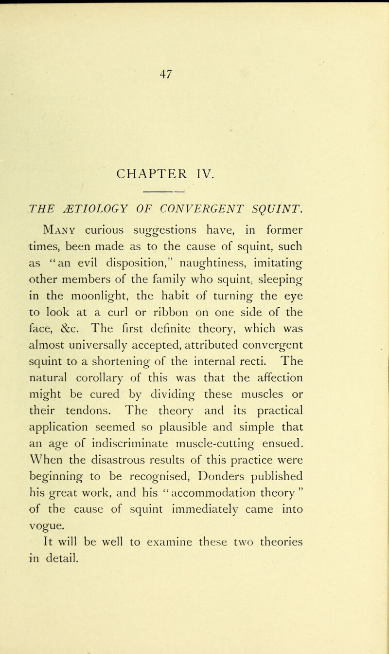 CHAPTER IV. THE MTIOLOGY OF CONVERGENT SQUINT. Many curious suggestions have, in former times, been made as to the cause of squint, such as an evil disposition, naughtiness, imitating other members of the family who squint} sleeping in the moonlight, the habit of turning the eye to look at a curl or ribbon on one side of the face, &c. The first definite theory, which was almost universally accepted, attributed convergent squint to a shortening of the internal recti. The natural corollary of this was that the affection might be cured by dividing these muscles or their tendons. The theory and its practical application seemed so plausible and simple that an age of indiscriminate muscle-cutting ensued. When the disastrous results of this practice were beginning to be recognised, Donders published his great work, and his accommodation theory of the cause of squint immediately came into vogue. It will be well to examine these two theories in detail.