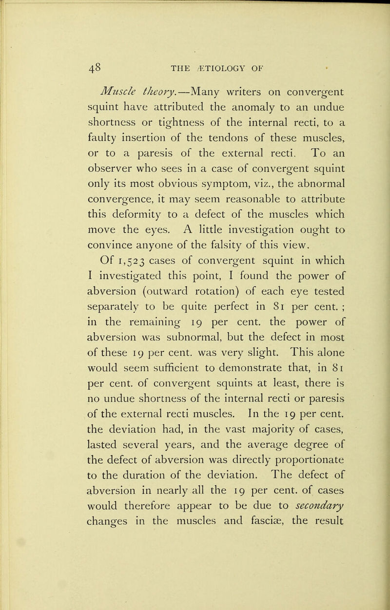 Mtiscle theory.—Many writers on convergent squint have attributed the anomaly to an undue shortness or tightness of the internal recti, to a faulty insertion of the tendons of these muscles, or to a paresis of the external recti. To an observer who sees in a case of convergent squint only its most obvious symptom, viz., the abnormal convergence, it may seem reasonable to attribute this deformity to a defect of the muscles which move the eyes. A little investigation ought to convince anyone of the falsity of this view. Of 1,523 cases of convergent squint in which I investigated this point, I found the power of abversion (outward rotation) of each eye tested separately to be quite perfect in 81 per cent. ; in the remaining 19 per cent, the power of abversion was subnormal, but the defect in most of these 19 per cent, was very slight. This alone would seem sufficient to demonstrate that, in 81 per cent, of convergent squints at least, there is no undue shortness of the internal recti or paresis of the external recti muscles. In the 19 per cent, the deviation had, in the vast majority of cases, lasted several years, and the average degree of the defect of abversion was directly proportionate to the duration of the deviation. The defect of abversion in nearly all the 19 per cent, of cases would therefore appear to be due to secondary changes in the muscles and fasciae, the result