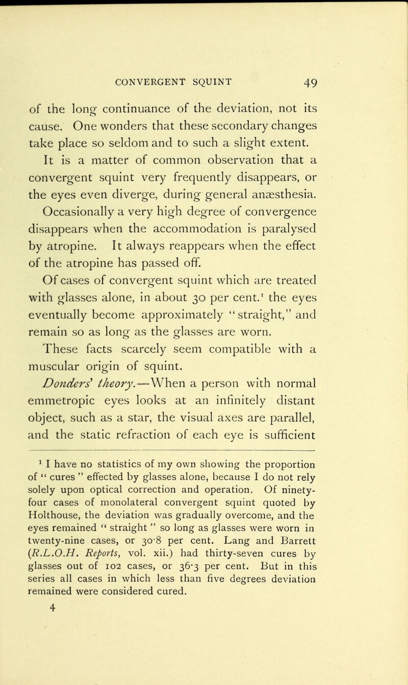of the long continuance of the deviation, not its cause. One wonders that these secondary changes take place so seldom and to such a slight extent. It is a matter of common observation that a convergent squint very frequently disappears, or the eyes even diverge, during general anaesthesia. Occasionally a very high degree of convergence disappears when the accommodation is paralysed by atropine. It always reappears when the effect of the atropine has passed off. Of cases of convergent squint which are treated with glasses alone, in about 30 per cent.1 the eyes eventually become approximately straight, and remain so as long as the glasses are worn. These facts scarcely seem compatible with a muscular origin of squint. Donders theory.—-When a person with normal emmetropic eyes looks at an infinitely distant object, such as a star, the visual axes are parallel, and the static refraction of each eye is sufficient 1 I have no statistics of my own showing the proportion of  cures  effected by glasses alone, because I do not rely solely upon optical correction and operation, Of ninety- four cases of monolateral convergent squint quoted by Holthouse, the deviation was gradually overcome, and the eyes remained  straight  so long as glasses were worn in twenty-nine cases, or 30-8 per cent. Lang and Barrett (R.L.O.H. Reports, vol. xii.) had thirty-seven cures by glasses out of 102 cases, or 36*3 per cent. But in this series all cases in which less than five degrees deviation remained were considered cured. 4