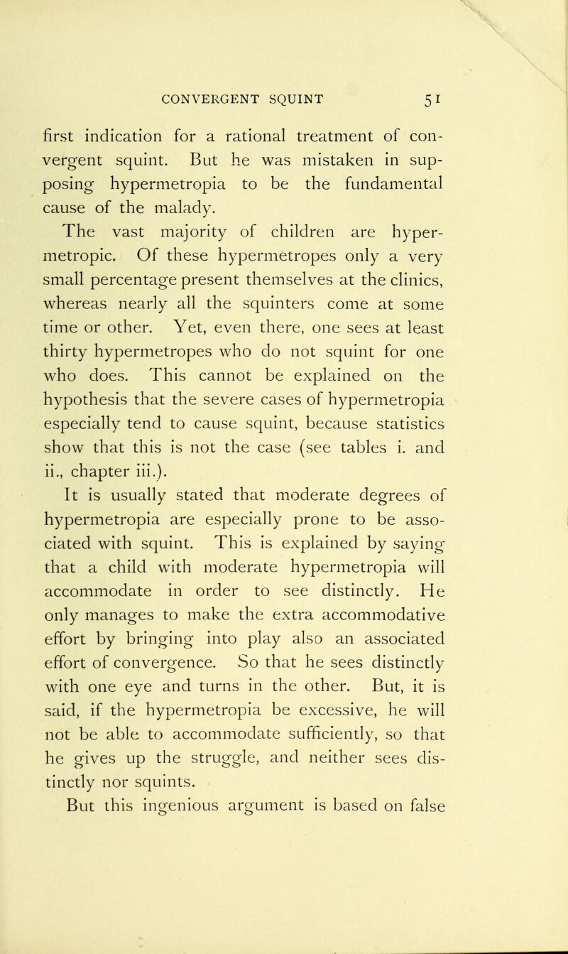 first indication for a rational treatment of con- vergent squint. But he was mistaken in sup- posing hypermetropia to be the fundamental cause of the malady. The vast majority of children are hyper- metropic. Of these hypermetropes only a very small percentage present themselves at the clinics, whereas nearly all the squinters come at some time or other. Yet, even there, one sees at least thirty hypermetropes who do not squint for one who does. This cannot be explained on the hypothesis that the severe cases of hypermetropia especially tend to cause squint, because statistics show that this is not the case (see tables i. and ii., chapter Hi.). It is usually stated that moderate degrees of hypermetropia are especially prone to be asso- ciated with squint. This is explained by saying that a child with moderate hypermetropia will accommodate in order to see distinctly. He only manages to make the extra accommodative effort by bringing into play also an associated effort of convergence. So that he sees distinctly with one eye and turns in the other. But, it is said, if the hypermetropia be excessive, he will not be able to accommodate sufficiently, so that he gives up the struggle, and neither sees dis- tinctly nor squints. But this ingenious argument is based on false