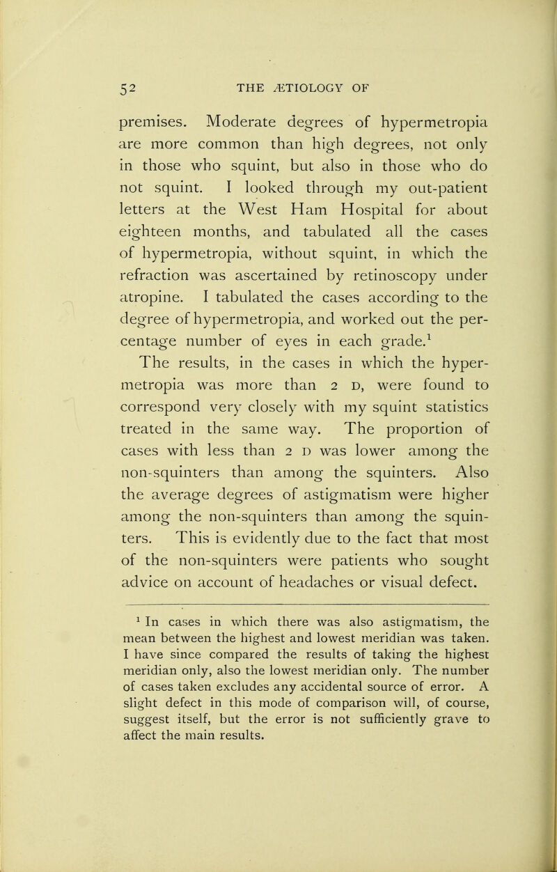 premises. Moderate degrees of hypermetropia are more common than high degrees, not only in those who squint, but also in those who do not squint. I looked through my out-patient letters at the West Ham Hospital for about eighteen months, and tabulated all the cases of hypermetropia, without squint, in which the refraction was ascertained by retinoscopy under atropine. I tabulated the cases according to the degree of hypermetropia, and worked out the per- centage number of eyes in each grade.1 The results, in the cases in which the hyper- metropia was more than 2 d, were found to correspond very closely with my squint statistics treated in the same way. The proportion of cases with less than 2 d was lower among the non-squinters than among the squinters. Also the average degrees of astigmatism were higher among the non-squinters than among the squin- ters. This is evidently due to the fact that most of the non-squinters were patients who sought advice on account of headaches or visual defect. 1 In cases in which there was also astigmatism, the mean between the highest and lowest meridian was taken. I have since compared the results of taking the highest meridian only, also the lowest meridian only. The number of cases taken excludes any accidental source of error. A slight defect in this mode of comparison will, of course, suggest itself, but the error is not sufficiently grave to affect the main results.