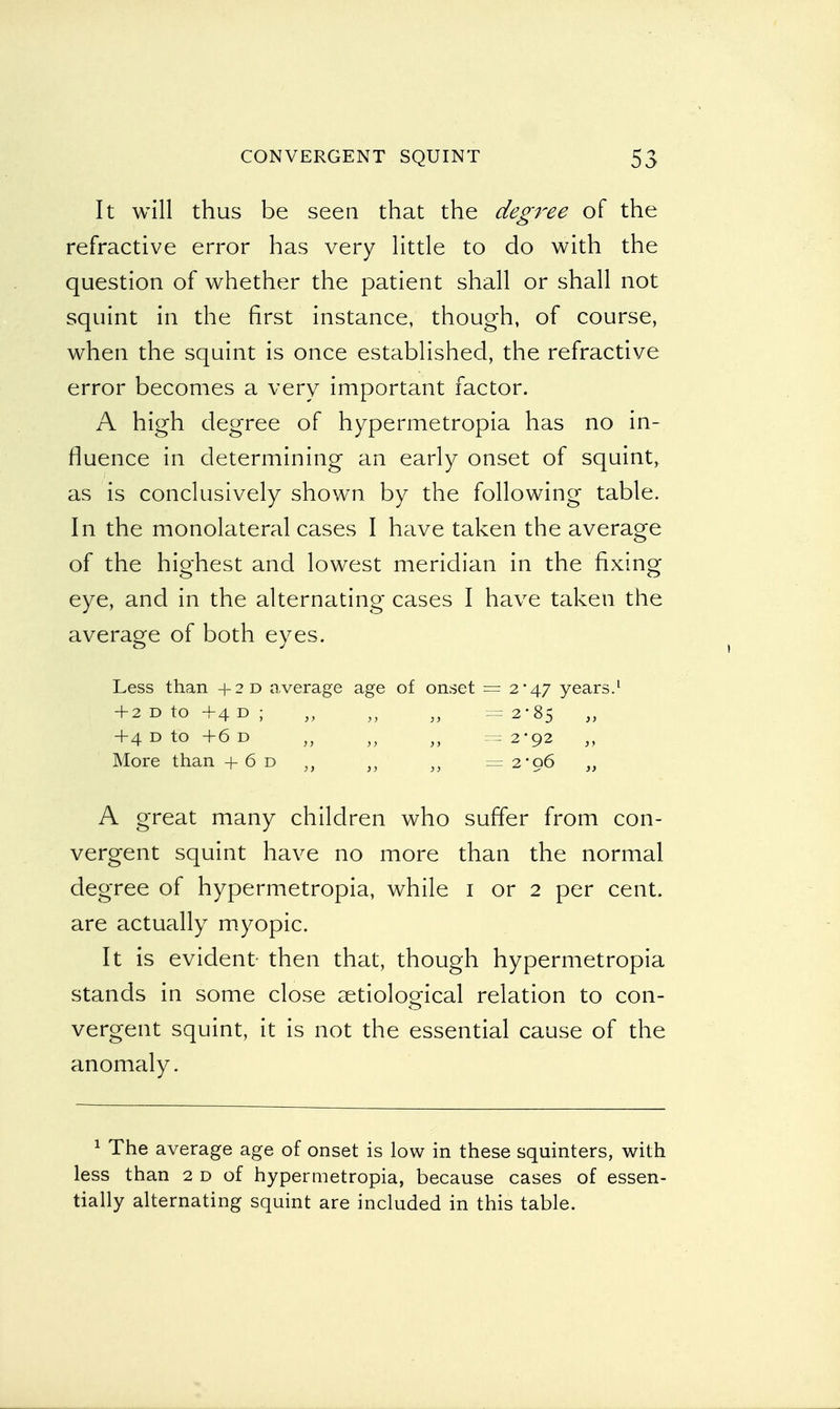 It will thus be seen that the degree of the refractive error has very little to do with the question of whether the patient shall or shall not squint in the first instance, though, of course, when the squint is once established, the refractive error becomes a very important factor. A high degree of hypermetropia has no in- fluence in determining an early onset of squint, as is conclusively shown by the following table. In the monolateral cases I have taken the average of the highest and lowest meridian in the fixing eye, and in the alternating cases I have taken the average of both eyes. Less than +2D average age of onset = 2*47 years.1 + 2 d to +4 d ; „ „ „ =2*85 „ + 4 d to + 6 d „ „ „ — 2*92 More than + 6 d }J }) }) =2*96 „ A great many children who suffer from con- vergent squint have no more than the normal degree of hypermetropia, while 1 or 2 per cent, are actually myopic. It is evident- then that, though hypermetropia stands in some close aetiological relation to con- vergent squint, it is not the essential cause of the anomaly. 1 The average age of onset is low in these squinters, with less than 2 d of hypermetropia, because cases of essen- tially alternating squint are included in this table.
