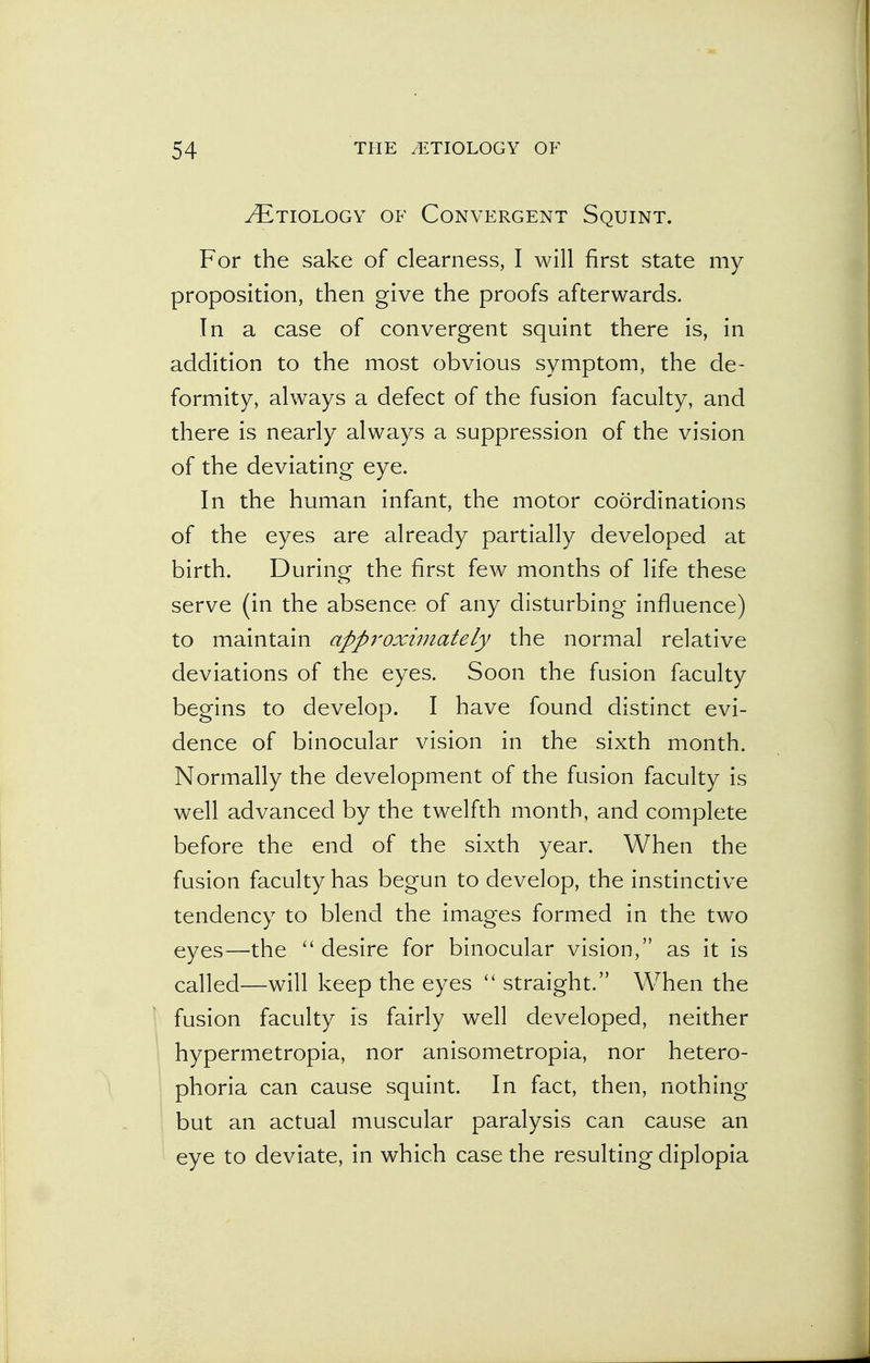 ^Etiology of Convergent Squint. For the sake of clearness, I will first state my proposition, then give the proofs afterwards. In a case of convergent squint there is, in addition to the most obvious symptom, the de- formity, always a defect of the fusion faculty, and there is nearly always a suppression of the vision of the deviating eye. In the human infant, the motor coordinations of the eyes are already partially developed at birth. During the first few months of life these serve (in the absence of any disturbing influence) to maintain approximately the normal relative deviations of the eyes. Soon the fusion faculty begins to develop. I have found distinct evi- dence of binocular vision in the sixth month. Normally the development of the fusion faculty is well advanced by the twelfth month, and complete before the end of the sixth year. When the fusion faculty has begun to develop, the instinctive tendency to blend the images formed in the two eyes—the  desire for binocular vision, as it is called—will keep the eyes  straight. When the fusion faculty is fairly well developed, neither hypermetropia, nor anisometropia, nor hetero- phoria can cause squint. In fact, then, nothing but an actual muscular paralysis can cause an eye to deviate, in which case the resulting diplopia