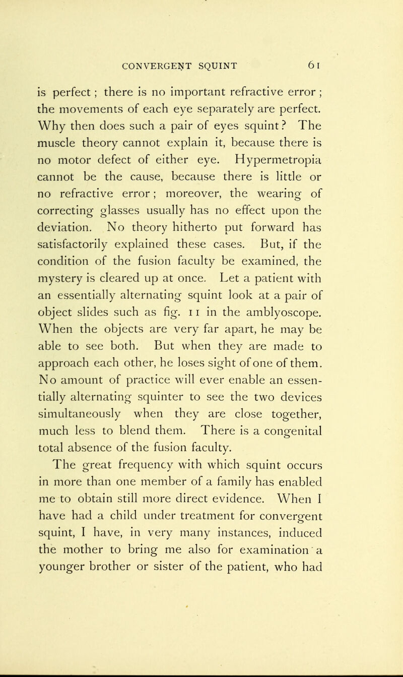 is perfect; there is no important refractive error ; the movements of each eye separately are perfect. Why then does such a pair of eyes squint ? The muscle theory cannot explain it, because there is no motor defect of either eye. Hypermetropia cannot be the cause, because there is little or no refractive error; moreover, the wearing of correcting glasses usually has no effect upon the deviation. No theory hitherto put forward has satisfactorily explained these cases. But, if the condition of the fusion faculty be examined, the mystery is cleared up at once. Let a patient with an essentially alternating squint look at a pair of object slides such as fig. 11 in the amblyoscope. When the objects are very far apart, he may be able to see both. But when they are made to approach each other, he loses sight of one of them. No amount of practice will ever enable an essen- tially alternating squinter to see the two devices simultaneously when they are close together, much less to blend them. There is a congenital total absence of the fusion faculty. The great frequency with which squint occurs in more than one member of a family has enabled me to obtain still more direct evidence. When I have had a child under treatment for convergent squint, I have, in very many instances, induced the mother to bring me also for examination a younger brother or sister of the patient, who had