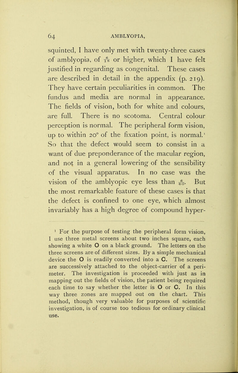 squinted, I have only met with twenty-three cases of amblyopia, of ts or higher, which I have felt justified in regarding as congenital. These cases are described in detail in the appendix (p. 219). They have certain peculiarities in common. The fundus and media are normal in appearance. The fields of vision, both for white and colours, are full. There is no scotoma. Central colour perception is normal. The peripheral form vision, up to within 200 of the fixation point, is normal.1 So that the defect would seem to consist in a want of due preponderance of the macular region, and not in a general lowering of the sensibility of the visual apparatus. In no case was the vision of the amblyopic eye less than But the most remarkable feature of these cases is that the defect is confined to one eye, which almost invariably has a high degree of compound hyper- 1 For the purpose of testing the peripheral form vision, I use three metal screens about two inches square, each showing a white O on a black ground. The letters on the three screens are of different sizes. By a simple mechanical device the O is readily converted into a C. The screens are successively attached to the object-carrier of a peri- meter. The investigation is proceeded with just as in mapping out the fields of vision, the patient being required each time to say whether the letter is O or C. In this way three zones are mapped out on the chart. This method, though very valuable for purposes of scientific investigation, is of course too tedious for ordinary clinical use.