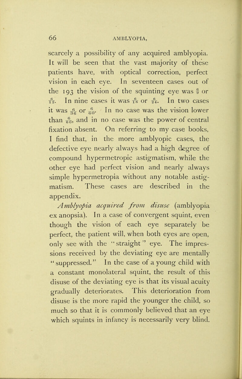 scarcely a possibility of any acquired amblyopia. It will be seen that the vast majority of these patients have, with optical correction, perfect vision in each eye. In seventeen cases out of the 193 the vision of the squinting eye was f or A. In nine cases it was xV or A. In two cases it was or In no case was the vision lower than 6%, and in no case was the power of central fixation absent. On referring to my case books, I find that, in the more amblyopic cases, the defective eye nearly always had a high degree of compound hypermetropic astigmatism, while the other eye had perfect vision and nearly always simple hypermetropia without any notable astig- matism. These cases are described in the appendix. Amblyopia acquired from disuse (amblyopia ex anopsia). In a case of convergent squint, even though the vision of each eye separately be perfect, the patient will, when both eyes are open, only see with the straight eye. The impres- sions received by the deviating eye are mentally suppressed. In the case of a young child with a constant monolateral squint, the result of this disuse of the deviating eye is that its visual acuity gradually deteriorates. This deterioration from disuse is the more rapid the younger the child, so much so that it is commonly believed that an eye which squints in infancy is necessarily very blind.
