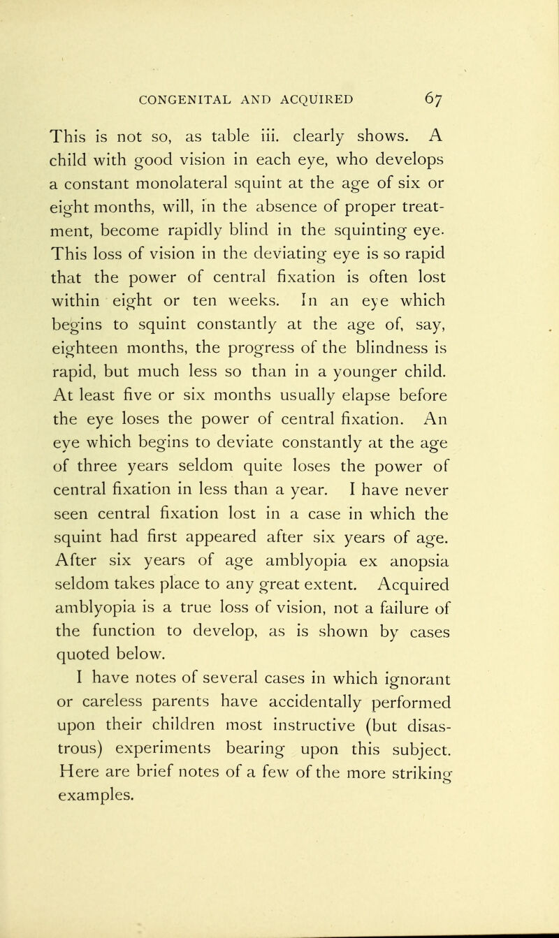 This is not so, as table iii. clearly shows. A child with good vision in each eye, who develops a constant monolateral squint at the age of six or eight months, will, in the absence of proper treat- ment, become rapidly blind in the squinting eye. This loss of vision in the deviating eye is so rapid that the power of central fixation is often lost within eight or ten weeks. In an eye which begins to squint constantly at the age of, say, eighteen months, the progress of the blindness is rapid, but much less so than in a younger child. At least five or six months usually elapse before the eye loses the power of central fixation. An eye which begins to deviate constantly at the age of three years seldom quite loses the power of central fixation in less than a year. I have never seen central fixation lost in a case in which the squint had first appeared after six years of age. After six years of age amblyopia ex anopsia seldom takes place to any great extent. Acquired amblyopia is a true loss of vision, not a failure of the function to develop, as is shown by cases quoted below. I have notes of several cases in which ignorant or careless parents have accidentally performed upon their children most instructive (but disas- trous) experiments bearing upon this subject. Here are brief notes of a few of the more striking- o examples.