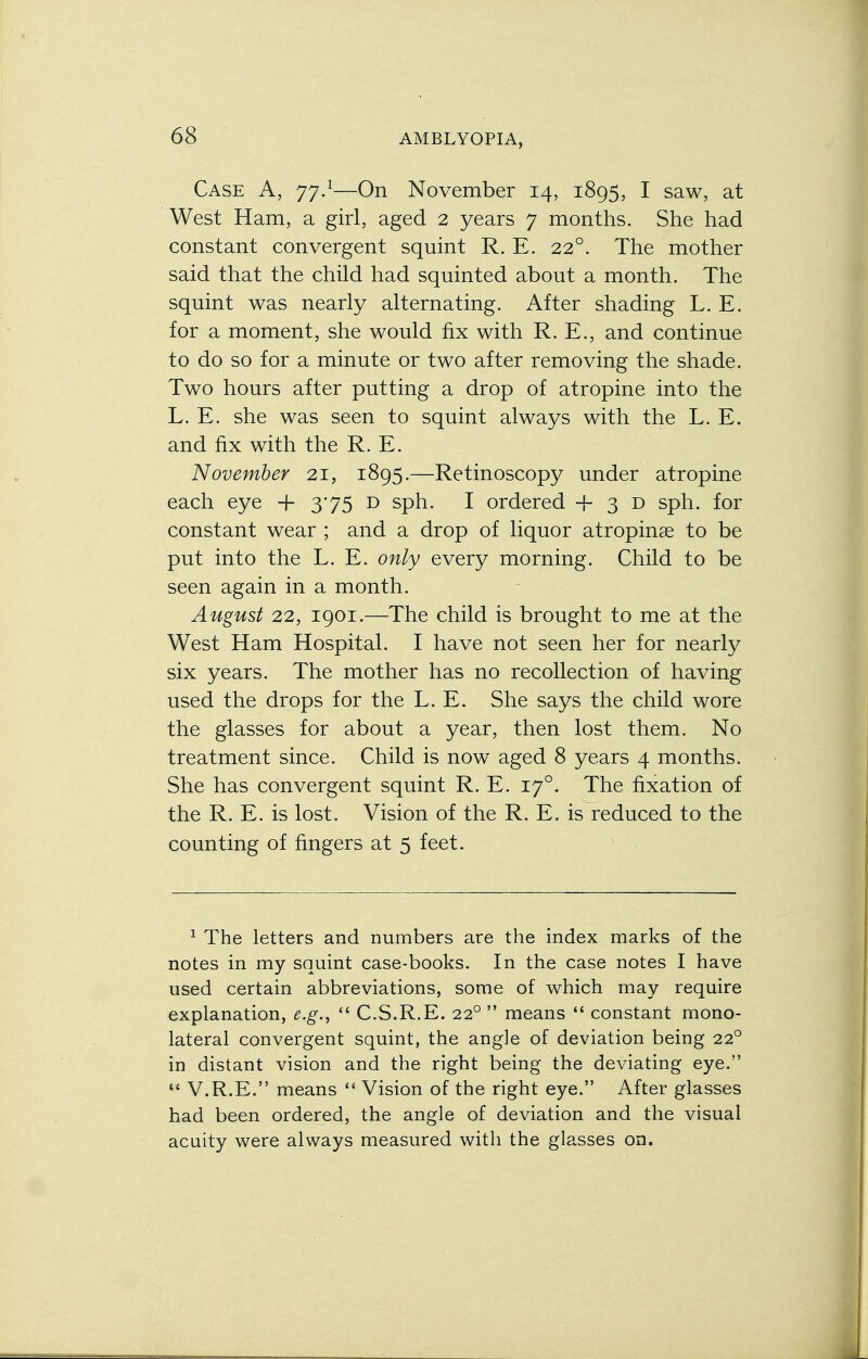 Case A, 77.1—On November 14, 1895, I saw, at West Ham, a girl, aged 2 years 7 months. She had constant convergent squint R. E. 220. The mother said that the child had squinted about a month. The squint was nearly alternating. After shading L. E. for a moment, she would fix with R. E., and continue to do so for a minute or two after removing the shade. Two hours after putting a drop of atropine into the L. E. she was seen to squint always with the L. E. and fix with the R. E. November 21, 1895.—Retinoscopy under atropine each eye + 375 D sph. I ordered + 3 D sph. for constant wear ; and a drop of liquor atropine to be put into the L. E. only every morning. Child to be seen again in a month. August 22, 1901.—The child is brought to me at the West Ham Hospital. I have not seen her for nearly six years. The mother has no recollection of having used the drops for the L. E. She says the child wore the glasses for about a year, then lost them. No treatment since. Child is now aged 8 years 4 months. She has convergent squint R. E. 170. The fixation of the R. E. is lost. Vision of the R. E. is reduced to the counting of fingers at 5 feet. 1 The letters and numbers are the index marks of the notes in my squint case-books. In the case notes I have used certain abbreviations, some of which may require explanation, e.g.,  C.S.R.E. 220  means  constant mono- lateral convergent squint, the angle of deviation being 220 in distant vision and the right being the deviating eye.  V.R.E. means  Vision of the right eye. After glasses had been ordered, the angle of deviation and the visual acuity were always measured with the glasses on.