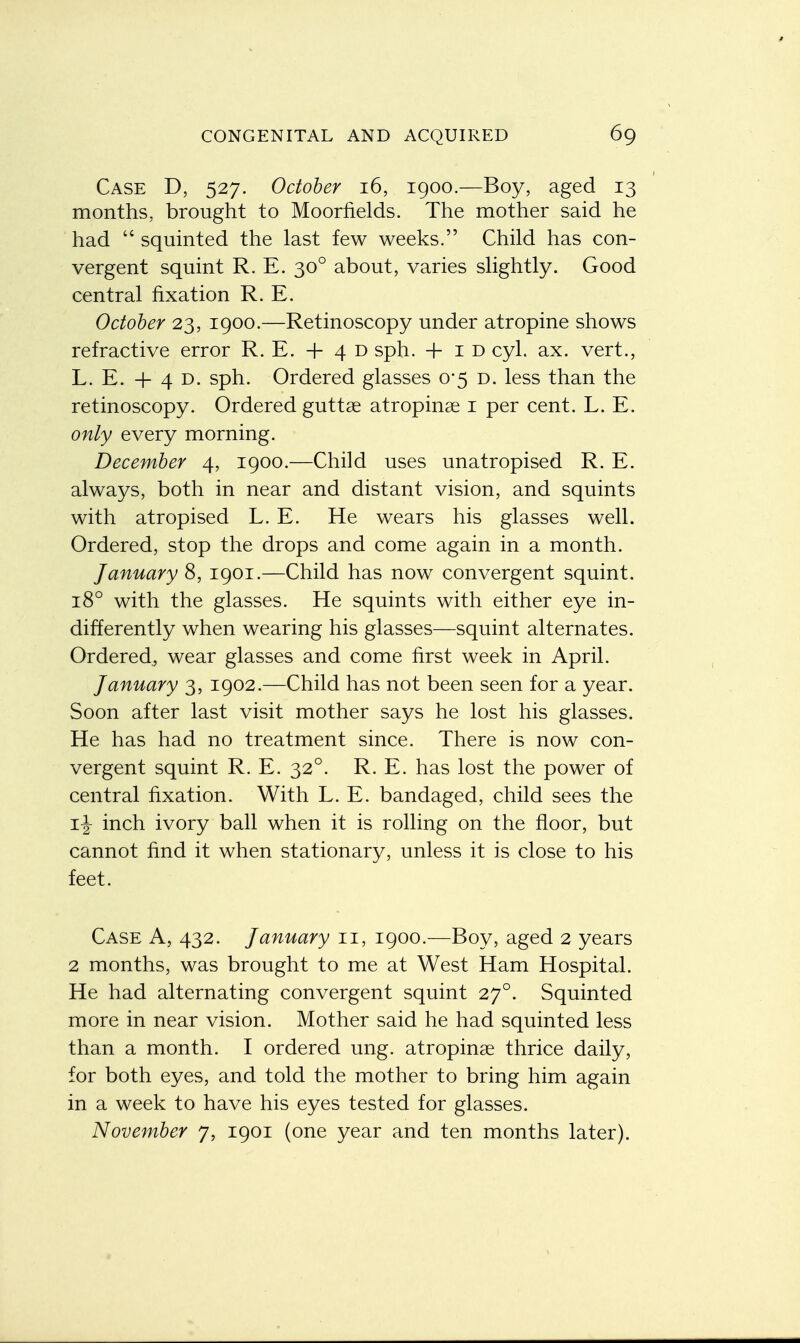 Case D, 527. October 16, 1900.—Boy, aged 13 months, brought to Moorfields. The mother said he had  squinted the last few weeks. Child has con- vergent squint R. E. 300 about, varies slightly. Good central fixation R. E. October 23, 1900.—Retinoscopy under atropine shows refractive error R. E. + 4 D sph. + 1 d cyl. ax. vert., L. E. + 4 D. sph. Ordered glasses 0*5 D. less than the retinoscopy. Ordered guttae atropine 1 per cent. L. E. only every morning. December 4, 1900.—Child uses unatropised R. E. always, both in near and distant vision, and squints with atropised L. E. He wears his glasses well. Ordered, stop the drops and come again in a month. January 8, 1901.—Child has now convergent squint. 180 with the glasses. He squints with either eye in- differently when wearing his glasses—squint alternates. Ordered., wear glasses and come first week in April. January 3, 1902.—Child has not been seen for a year. Soon after last visit mother says he lost his glasses. He has had no treatment since. There is now con- vergent squint R. E. 320. R. E. has lost the power of central fixation. With L. E. bandaged, child sees the if inch ivory ball when it is rolling on the floor, but cannot find it when stationary, unless it is close to his feet. Case A, 432. January 11, 1900.—Boy, aged 2 years 2 months, was brought to me at West Ham Hospital. He had alternating convergent squint 270. Squinted more in near vision. Mother said he had squinted less than a month. I ordered ung. atropinse thrice daily, for both eyes, and told the mother to bring him again in a week to have his eyes tested for glasses. November 7, 1901 (one year and ten months later).