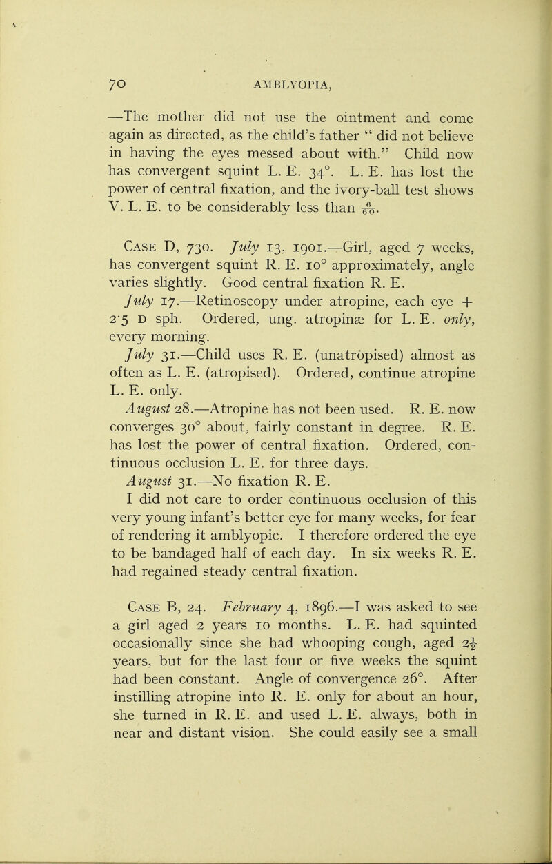 —The mother did not use the ointment and come again as directed, as the child's father  did not believe in having the eyes messed about with. Child now has convergent squint L. E. 340. L. E. has lost the power of central fixation, and the ivory-ball test shows V. L. E. to be considerably less than q%. Case D, 730. July 13, 1901.—Girl, aged 7 weeks, has convergent squint R. E. io° approximately, angle varies slightly. Good central fixation R. E. July 17.—Retinoscopy under atropine, each eye + 2*5 D sph. Ordered, ung. atropine for L. E. only, every morning. July 31.—Child uses R. E. (unatropised) almost as often as L. E. (atropised). Ordered, continue atropine L. E. only. August 28.—Atropine has not been used. R. E. now converges 300 about, fairly constant in degree. R. E. has lost the power of central fixation. Ordered, con- tinuous occlusion L. E. for three days. August 31.—No fixation R. E. I did not care to order continuous occlusion of this very young infant's better eye for many weeks, for fear of rendering it amblyopic. I therefore ordered the eye to be bandaged half of each day. In six weeks R. E. had regained steady central fixation. Case B, 24. February 4, 1896.—I was asked to see a girl aged 2 years 10 months. L. E. had squinted occasionally since she had whooping cough, aged 2-J- years, but for the last four or five weeks the squint had been constant. Angle of convergence 260. After instilling atropine into R. E. only for about an hour, she turned in R. E. and used L. E. always, both in near and distant vision. She could easily see a small