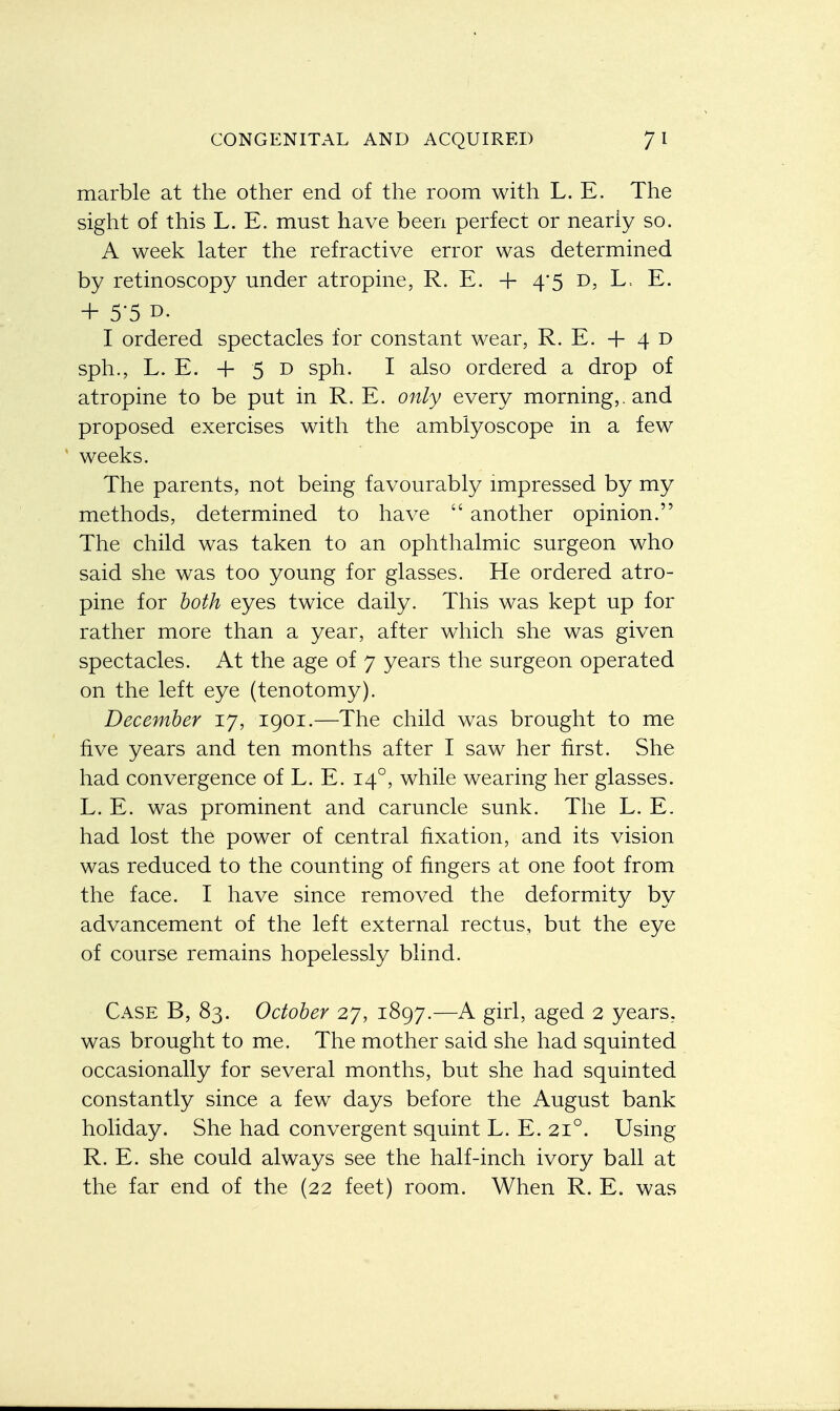 marble at the other end of the room with L. E. The sight of this L. E. must have been perfect or nearly so. A week later the refractive error was determined by retinoscopy under atropine, R. E. + 4*5 D, L, E. + 55 D- I ordered spectacles for constant wear, R. E. + 4 D sph., L. E. + 5 d sph. I also ordered a drop of atropine to be put in R. E. only every morning,, and proposed exercises with the amblyoscope in a few weeks. The parents, not being favourably impressed by my methods, determined to have  another opinion. The child was taken to an ophthalmic surgeon who said she was too young for glasses. He ordered atro- pine for both eyes twice daily. This was kept up for rather more than a year, after which she was given spectacles. At the age of 7 years the surgeon operated on the left eye (tenotomy). December 17, 1901.—The child was brought to me five years and ten months after I saw her first. She had convergence of L. E. 140, while wearing her glasses. L. E. was prominent and caruncle sunk. The L. E. had lost the power of central fixation, and its vision was reduced to the counting of fingers at one foot from the face. I have since removed the deformity by advancement of the left external rectus, but the eye of course remains hopelessly blind. Case B, 83. October 27, 1897.—A girl, aged 2 years, was brought to me. The mother said she had squinted occasionally for several months, but she had squinted constantly since a few days before the August bank holiday. She had convergent squint L. E. 210. Using R. E. she could always see the half-inch ivory ball at the far end of the (22 feet) room. When R. E. was