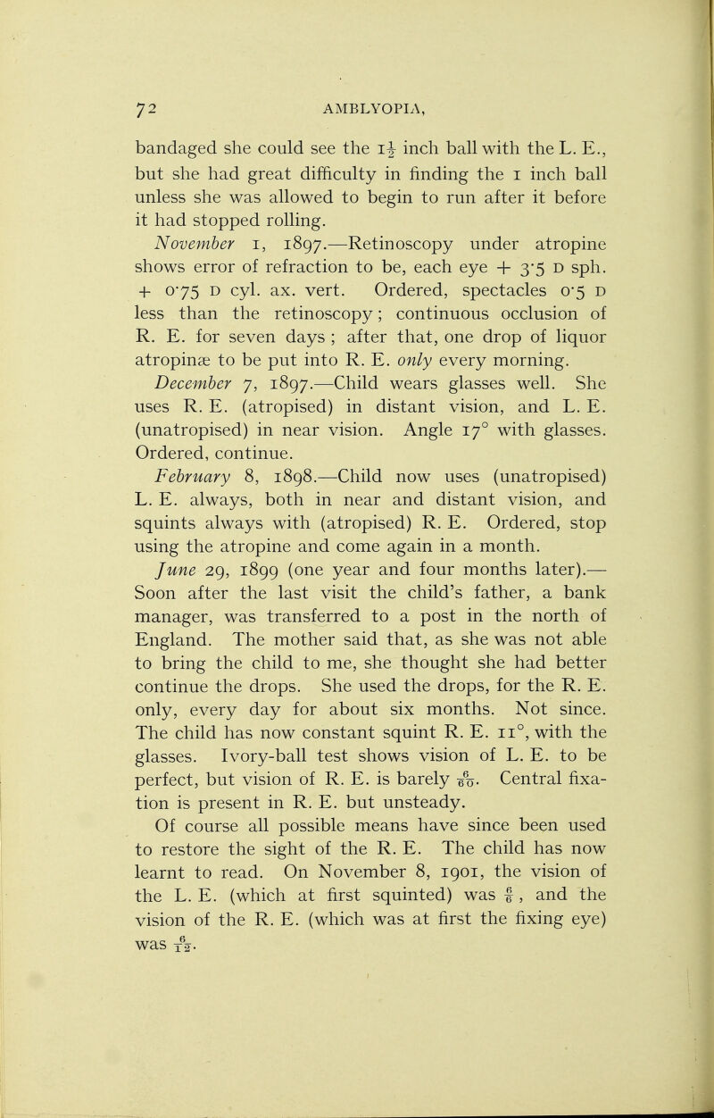 bandaged she could see the ij inch ball with the L. E., but she had great difficulty in finding the I inch ball unless she was allowed to begin to run after it before it had stopped rolling. November i, 1897.—Retinoscopy under atropine shows error of refraction to be, each eye + 3*5 D sph. 4- o*75 d cyl. ax. vert. Ordered, spectacles 0*5 d less than the retinoscopy; continuous occlusion of R. E. for seven days ; after that, one drop of liquor atropine to be put into R. E. only every morning. December 7, 1897.—Child wears glasses well. She uses R. E. (atropised) in distant vision, and L. E. (unatropised) in near vision. Angle 170 with glasses. Ordered, continue. February 8, 1898.—Child now uses (unatropised) L. E. always, both in near and distant vision, and squints always with (atropised) R. E. Ordered, stop using the atropine and come again in a month. June 29, 1899 (one year and four months later).— Soon after the last visit the child's father, a bank manager, was transferred to a post in the north of England. The mother said that, as she was not able to bring the child to me, she thought she had better continue the drops. She used the drops, for the R. E. only, every day for about six months. Not since. The child has now constant squint R. E. n°, with the glasses. Ivory-ball test shows vision of L. E. to be perfect, but vision of R. E. is barely e%- Central fixa- tion is present in R. E. but unsteady. Of course all possible means have since been used to restore the sight of the R. E. The child has now learnt to read. On November 8, 1901, the vision of the L. E. (which at first squinted) was -J , and the vision of the R. E. (which was at first the fixing eye) was i62-