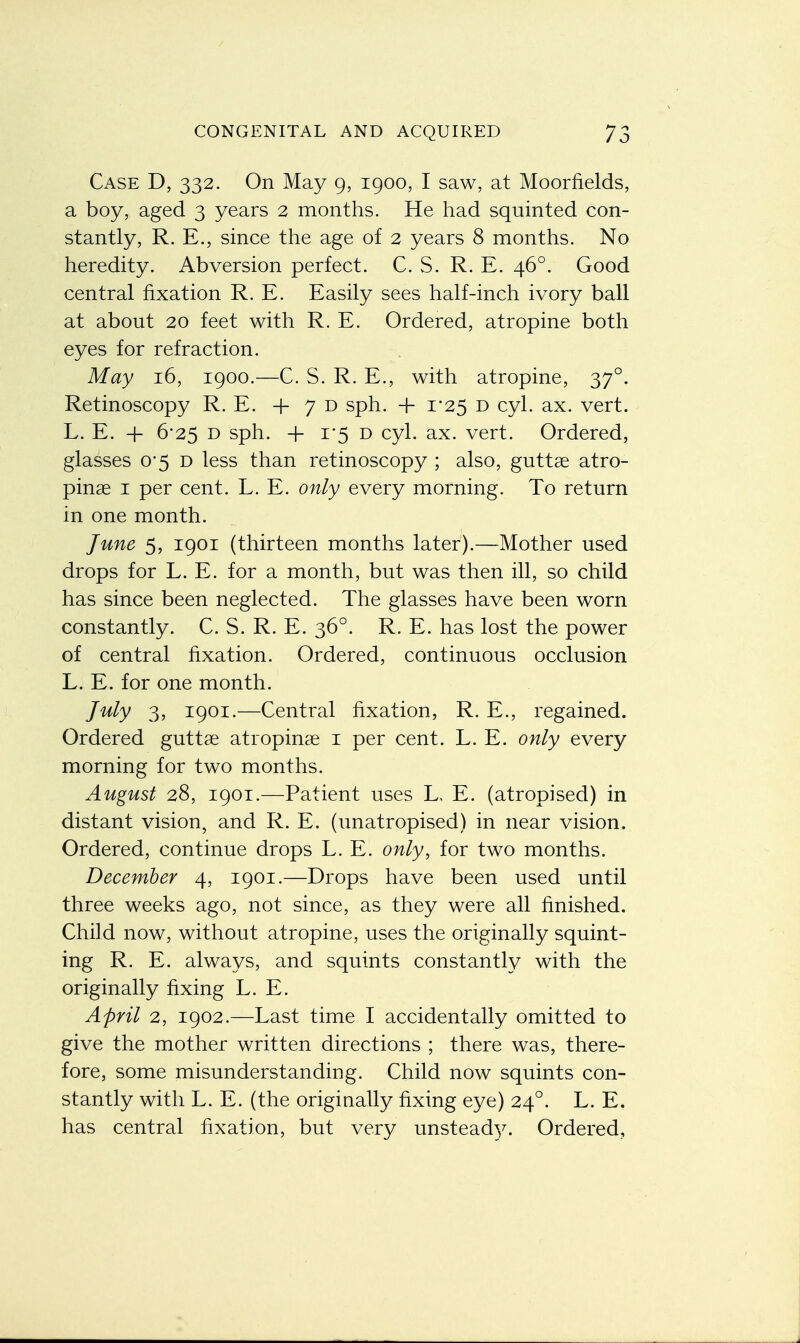 Case D, 332. On May 9, 1900, I saw, at Moorfields, a boy, aged 3 years 2 months. He had squinted con- stantly, R. E., since the age of 2 years 8 months. No heredity. Abversion perfect. C. S. R. E. 460. Good central fixation R. E. Easily sees half-inch ivory ball at about 20 feet with R. E. Ordered, atropine both eyes for refraction. May 16, 1900.—C. S. R. E., with atropine, 370. Retinoscopy R. E. + 7 d sph. + 1*25 d cyl. ax. vert. L. E. + 6-25 d sph. + 1-5 d cyl. ax. vert. Ordered, glasses 0'5 d less than retinoscopy ; also, guttae atro- pine 1 per cent. L. E. only every morning. To return in one month. June 5, 1901 (thirteen months later).—Mother used drops for L. E. for a month, but was then ill, so child has since been neglected. The glasses have been worn constantly. C. S. R. E. 360. R. E. has lost the power of central fixation. Ordered, continuous occlusion L. E. for one month. July 3, 1901.—Central fixation, R. E., regained. Ordered guttae atrophias 1 per cent. L. E. only every morning for two months. August 28, 1901.—Patient uses L. E. (atropised) in distant vision, and R. E. (unatropised) in near vision. Ordered, continue drops L. E. only, for two months. December 4, 1901.—Drops have been used until three weeks ago, not since, as they were all finished. Child now, without atropine, uses the originally squint- ing R. E. always, and squints constantly with the originally fixing L. E. April 2, 1902.—Last time I accidentally omitted to give the mother written directions ; there was, there- fore, some misunderstanding. Child now squints con- stantly with L. E. (the originally fixing eye) 240. L. E. has central fixation, but very unsteady. Ordered,