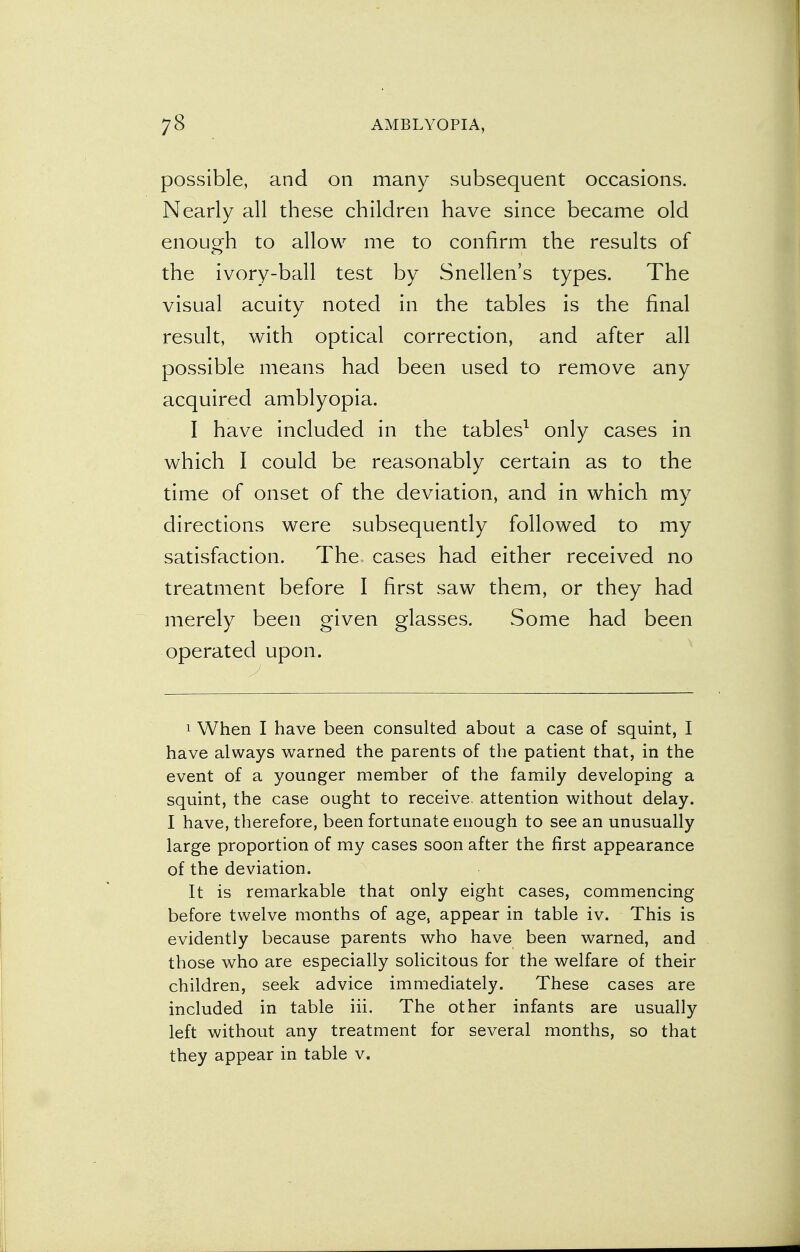 possible, and on many subsequent occasions. Nearly all these children have since became old enough to allow me to confirm the results of the ivory-ball test by Snellen's types. The visual acuity noted in the tables is the final result, with optical correction, and after all possible means had been used to remove any acquired amblyopia. I have included in the tables1 only cases in which I could be reasonably certain as to the time of onset of the deviation, and in which my directions were subsequently followed to my satisfaction. The cases had either received no treatment before I first saw them, or they had merely been given glasses. Some had been operated upon. 1 When I have been consulted about a case of squint, I have always warned the parents of the patient that, in the event of a younger member of the family developing a squint, the case ought to receive, attention without delay. I have, therefore, been fortunate enough to see an unusually large proportion of my cases soon after the first appearance of the deviation. It is remarkable that only eight cases, commencing before twelve months of age, appear in table iv. This is evidently because parents who have been warned, and those who are especially solicitous for the welfare of their children, seek advice immediately. These cases are included in table iii. The other infants are usually left without any treatment for several months, so that they appear in table v.