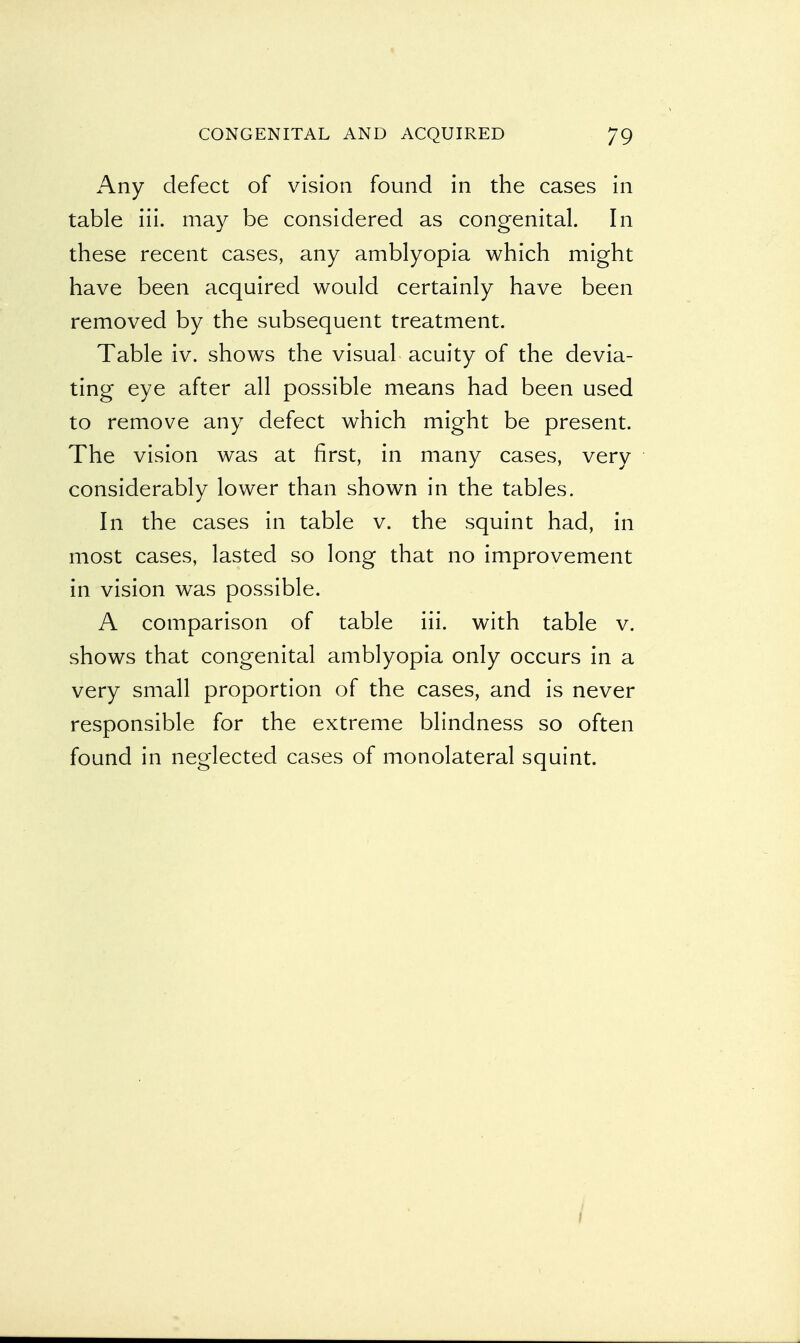 Any defect of vision found in the cases in table iii. may be considered as congenital. In these recent cases, any amblyopia which might have been acquired would certainly have been removed by the subsequent treatment. Table iv. shows the visual acuity of the devia- ting eye after all possible means had been used to remove any defect which might be present. The vision was at first, in many cases, very considerably lower than shown in the tables. In the cases in table v. the squint had, in most cases, lasted so long that no improvement in vision was possible. A comparison of table iii. with table v. shows that congenital amblyopia only occurs in a very small proportion of the cases, and is never responsible for the extreme blindness so often found in neglected cases of monolateral squint.