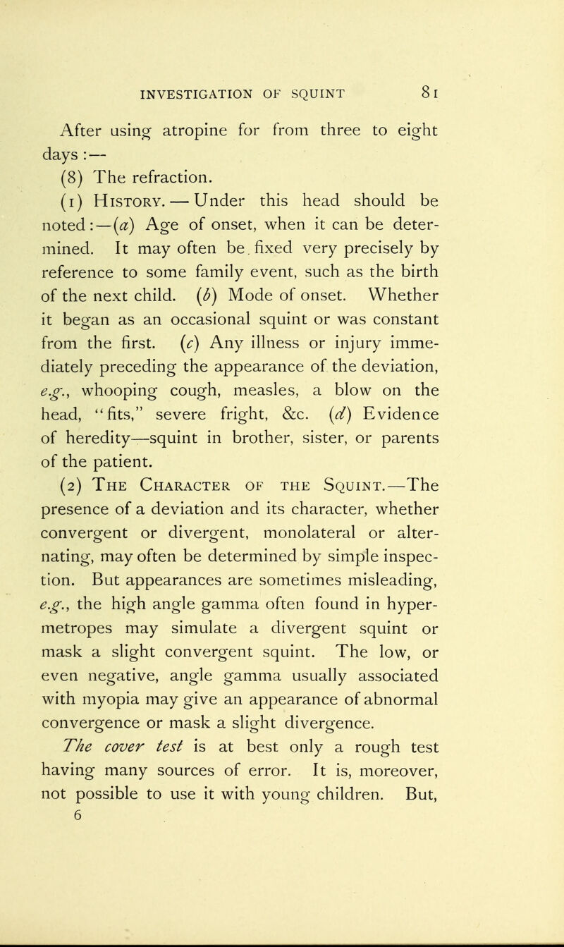 INVESTIGATION OF SQUINT After using atropine for from three to eight days:— (8) The refraction. (1) History. — Under this head should be noted:—(a) Age of onset, when it can be deter- mined. It may often be .fixed very precisely by reference to some family event, such as the birth of the next child, (b) Mode of onset. Whether it began as an occasional squint or was constant from the first. (c) Any illness or injury imme- diately preceding the appearance of the deviation, e.g., whooping cough, measles, a blow on the head, ''fits, severe fright, &c. (d) Evidence of heredity—squint in brother, sister, or parents of the patient. (2) The Character of the Squint.—The presence of a deviation and its character, whether convergent or divergent, monolateral or alter- nating, may often be determined by simple inspec- tion. But appearances are sometimes misleading, e.g., the high angle gamma often found in hyper- metropes may simulate a divergent squint or mask a slight convergent squint. The low, or even negative, angle gamma usually associated with myopia may give an appearance of abnormal convergence or mask a slight divergence. The cover test is at best only a rough test having many sources of error. It is, moreover, not possible to use it with young children. But, 6