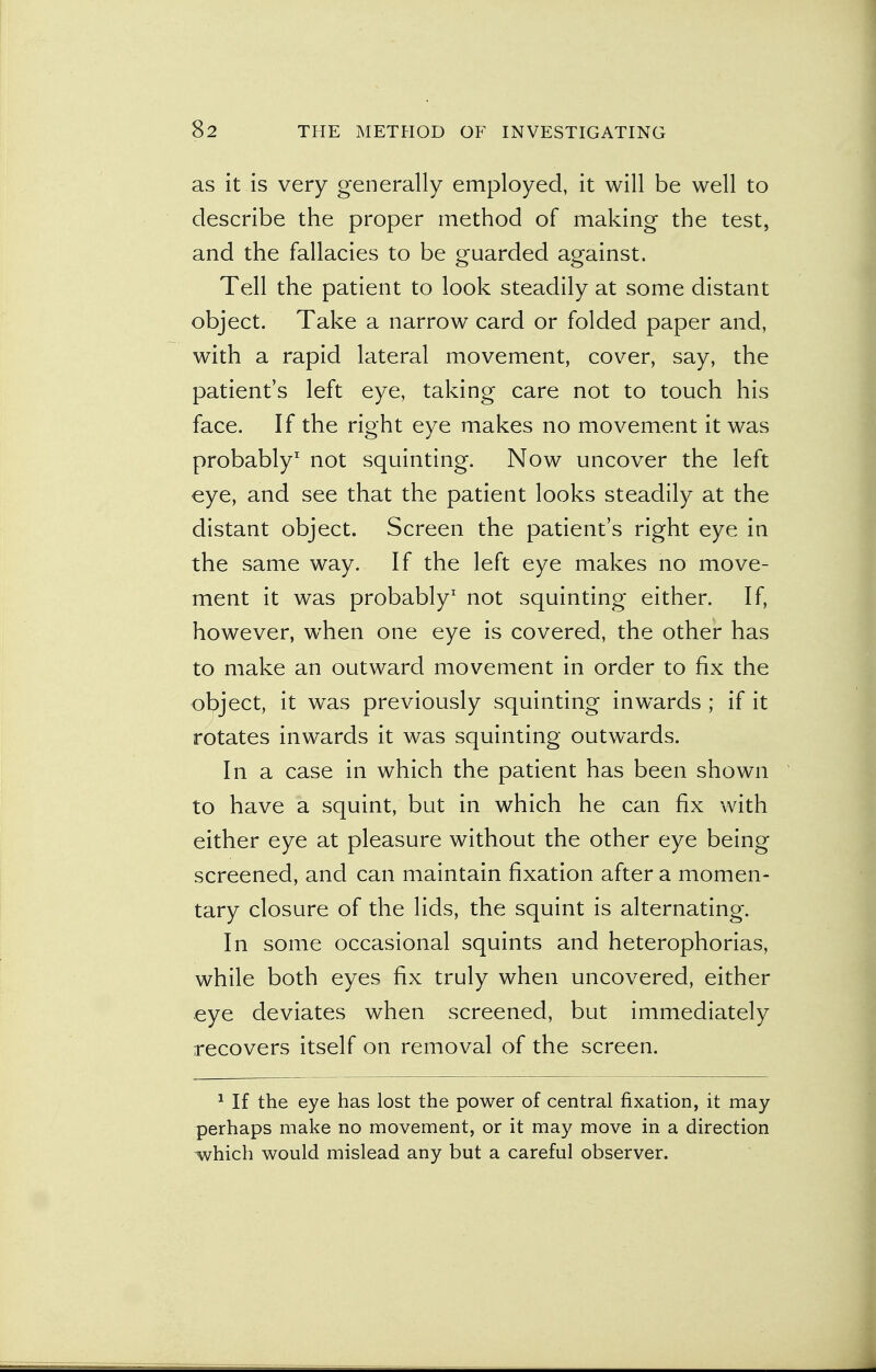 as it is very generally employed, it will be well to describe the proper method of making the test, and the fallacies to be guarded against. Tell the patient to look steadily at some distant object. Take a narrow card or folded paper and, with a rapid lateral movement, cover, say, the patient's left eye, taking care not to touch his face. If the right eye makes no movement it was probably1 not squinting. Now uncover the left eye, and see that the patient looks steadily at the distant object. Screen the patient's right eye in the same way. If the left eye makes no move- ment it was probably1 not squinting either. If, however, when one eye is covered, the other has to make an outward movement in order to fix the object, it was previously squinting inwards ; if it rotates inwards it was squinting outwards. In a case in which the patient has been shown to have a squint, but in which he can fix with either eye at pleasure without the other eye being screened, and can maintain fixation after a momen- tary closure of the lids, the squint is alternating. In some occasional squints and heterophorias, while both eyes fix truly when uncovered, either eye deviates when screened, but immediately recovers itself on removal of the screen. 1 If the eye has lost the power of central fixation, it may perhaps make no movement, or it may move in a direction which would mislead any but a careful observer.