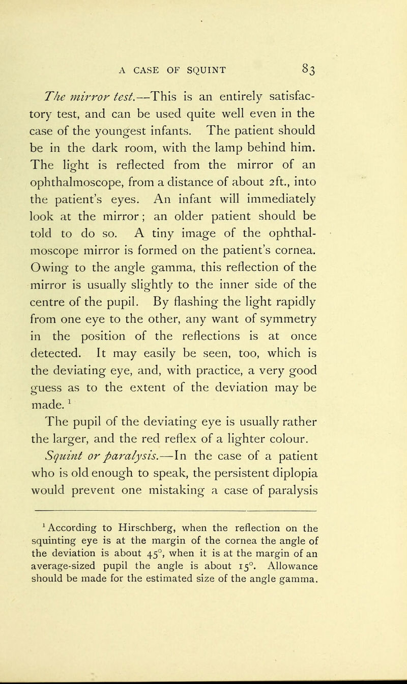 The mirror test.—This is an entirely satisfac- tory test, and can be used quite well even in the case of the youngest infants. The patient should be in the dark room, with the lamp behind him. The lio-ht is reflected from the mirror of an o ophthalmoscope, from a distance of about 2ft., into the patient's eyes. An infant will immediately look at the mirror; an older patient should be told to do so. A tiny image of the ophthal- moscope mirror is formed on the patient's cornea. Owing to the angle gamma, this reflection of the mirror is usually slightly to the inner side of the centre of the pupil. By flashing the light rapidly from one eye to the other, any want of symmetry in the position of the reflections is at once detected. It may easily be seen, too, which is the deviating eye, and, with practice, a very good guess as to the extent of the deviation may be made.1 The pupil of the deviating eye is usually rather the larger, and the red reflex of a lighter colour. Squint or paralysis.—In the case of a patient who is old enough to speak, the persistent diplopia would prevent one mistaking a case of paralysis According to Hirschberg, when the reflection on the squinting eye is at the margin of the cornea the angle of the deviation is about 450, when it is at the margin of an average-sized pupil the angle is about 150. Allowance should be made for the estimated size of the angle gamma.