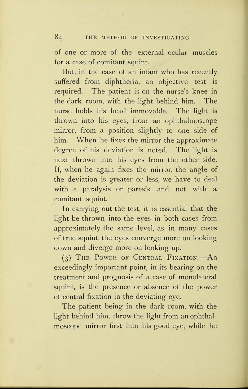 of one or more of the external ocular muscles for a case of comitant squint. But, in the case of an infant who has recently suffered from diphtheria, an objective test is required. The patient is on the nurse's knee in the dark room, with the light behind him. The nurse holds his head immovable. The light is thrown into his eyes, from an ophthalmoscope mirror, from a position slightly to one side of him. When he fixes the mirror the approximate degree of his deviation is noted. The light is next thrown into his eyes from the other side. If, when he again fixes the mirror, the angle of the deviation is greater or less, we have to deal with a paralysis or paresis, and not with a comitant squint. In carrying out the test, it is essential that the light be thrown into the eyes in both cases from approximately the same level, as, in many cases of true squint, the eyes converge more on looking down and diverge more on looking up. (3) The Power of Central Fixation.—An exceedingly important point, in its bearing on the treatment and prognosis of a case of monolateral squint, is the presence or absence of the power of central fixation in the deviating eye. The patient being in the dark room, with the light behind him, throw the light from an ophthal- moscope mirror first into his good eye, while he
