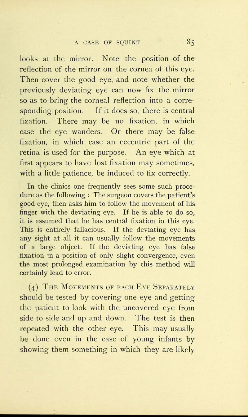 looks at the mirror. Note the position of the reflection of the mirror on the cornea of this eye. Then cover the good eye, and note whether the previously deviating eye can now fix the mirror so as to bring the corneal reflection into a corre- sponding position. If it does so, there is central fixation. There may be no fixation, in which case the eye wanders. Or there may be false fixation, in which case an eccentric part of the retina is used for the purpose. An eye which at first appears to have lost fixation may sometimes, with a little patience, be induced to fix correctly. I In the clinics one frequently sees some such proce- dure as the following : The surgeon covers the patient's good eye, then asks him to follow the movement of his finger with the deviating eye. If he is able to do so, it is assumed that he has central fixation in this eye. This is entirely fallacious. If the deviating eye has any sight at all it can usually follow the movements of a large object. If the deviating eye has false fixation in a position of only slight convergence, even the most prolonged examination by this method will certainly lead to error. (4) The Movements of each Eye Separately should be tested by covering one eye and getting the patient to look with the uncovered eye from side to side and up and down. The test is then repeated with the other eye. This may usually be done even in the case of young infants by showing them something in which they are likely