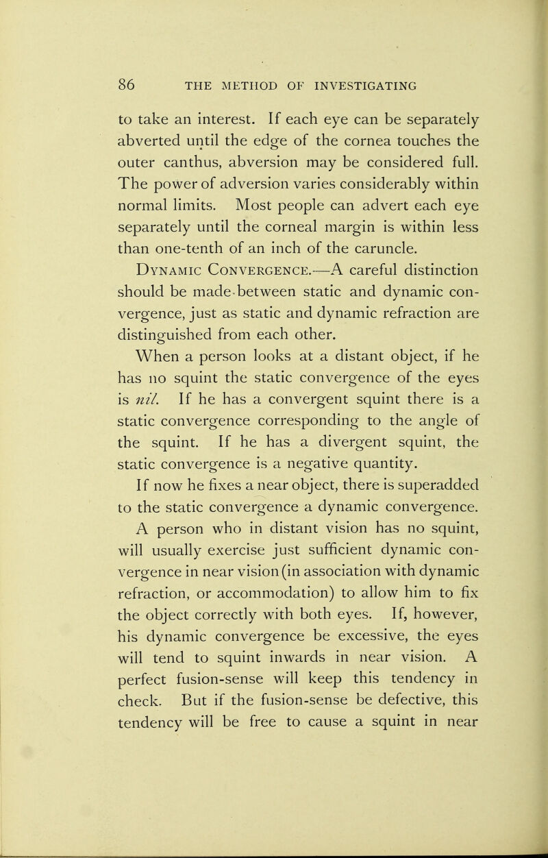 to take an interest. If each eye can be separately abverted until the edge of the cornea touches the outer canthus, abversion may be considered full. The power of adversion varies considerably within normal limits. Most people can advert each eye separately until the corneal margin is within less than one-tenth of an inch of the caruncle. Dynamic Convergence.—A careful distinction should be made-between static and dynamic con- vergence, just as static and dynamic refraction are distinguished from each other. When a person looks at a distant object, if he has no squint the static convergence of the eyes is nil. If he has a convergent squint there is a static convergence corresponding to the angle of the squint. If he has a divergent squint, the static convergence is a negative quantity. If now he fixes a near object, there is superadded to the static convergence a dynamic convergence. A person who in distant vision has no squint, will usually exercise just sufficient dynamic con- vergence in near vision (in association with dynamic refraction, or accommodation) to allow him to fix the object correctly with both eyes. If, however, his dynamic convergence be excessive, the eyes will tend to squint inwards in near vision. A perfect fusion-sense will keep this tendency in check. But if the fusion-sense be defective, this tendency will be free to cause a squint in near