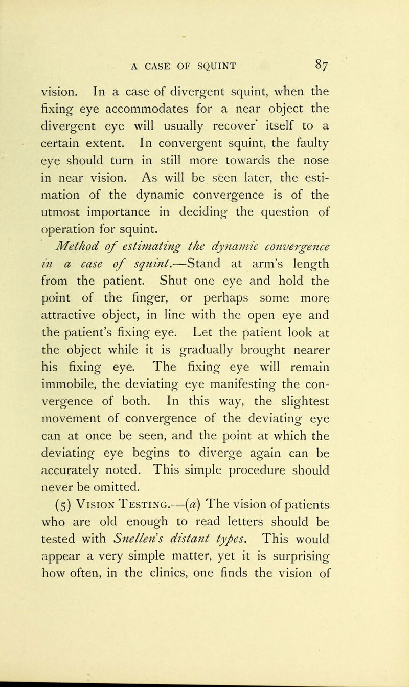 vision. In a case of divergent squint, when the fixing eye accommodates for a near object the divergent eye will usually recover itself to a certain extent. In convergent squint, the faulty eye should turn in still more towards the nose in near vision. As will be seen later, the esti- mation of the dynamic convergence is of the utmost importance in deciding the question of operation for squint. Method of estimating the dynamic convergence in a case of squint.—Stand at arm's length from the patient. Shut one eye and hold the point of the finger, or perhaps some more attractive object, in line with the open eye and the patient's fixing eye. Let the patient look at the object while it is gradually brought nearer his fixing eye. The fixing eye will remain immobile, the deviating eye manifesting the con- vergence of both. In this way, the slightest movement of convergence of the deviating eye can at once be seen, and the point at which the deviating eye begins to diverge again can be accurately noted. This simple procedure should never be omitted. (5) Vision Testing.—(a) The vision of patients who are old enough to read letters should be tested with Snellen s distant types. This would appear a very simple matter, yet it is surprising- how often, in the clinics, one finds the vision of