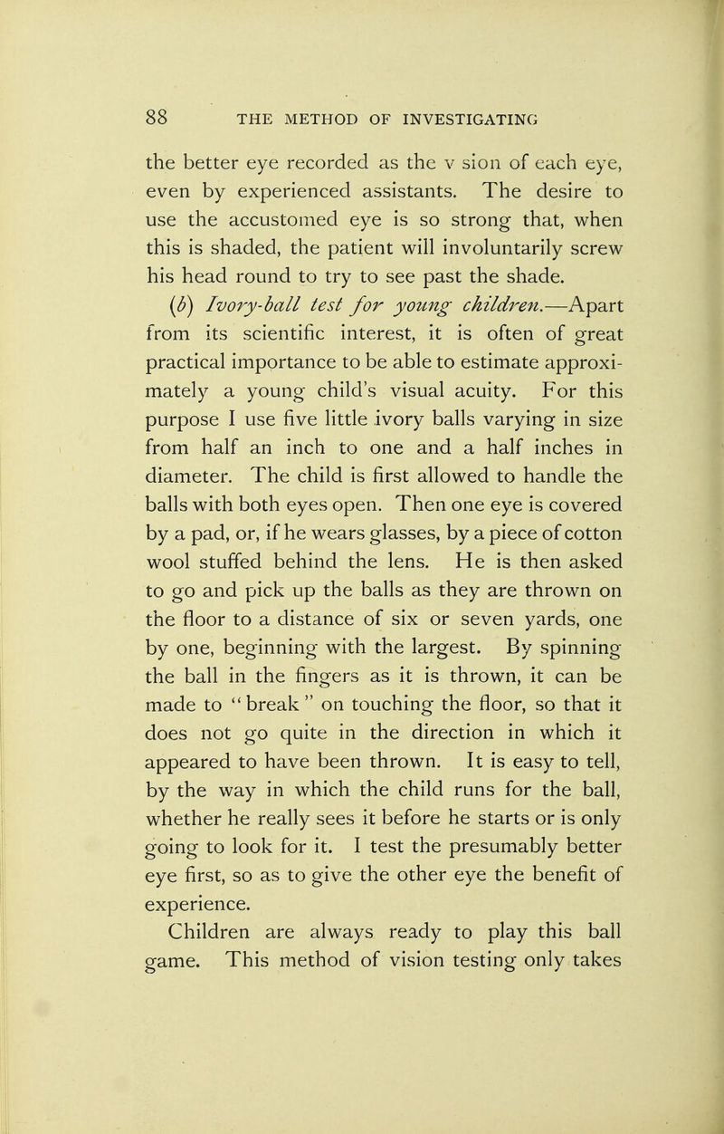 the better eye recorded as the v sion of each eye, even by experienced assistants. The desire to use the accustomed eye is so strong that, when this is shaded, the patient will involuntarily screw his head round to try to see past the shade. (b) Ivory-ball test for young childi'en.—Apart from its scientific interest, it is often of great practical importance to be able to estimate approxi- mately a young child's visual acuity. For this purpose I use five little ivory balls varying in size from half an inch to one and a half inches in diameter. The child is first allowed to handle the balls with both eyes open. Then one eye is covered by a pad, or, if he wears glasses, by a piece of cotton wool stuffed behind the lens. He is then asked to go and pick up the balls as they are thrown on the floor to a distance of six or seven yards, one by one, beginning with the largest. By spinning the ball in the fingers as it is thrown, it can be made to break  on touching the floor, so that it does not go quite in the direction in which it appeared to have been thrown. It is easy to tell, by the way in which the child runs for the ball, whether he really sees it before he starts or is only going to look for it. I test the presumably better eye first, so as to give the other eye the benefit of experience. Children are always ready to play this ball game. This method of vision testing only takes