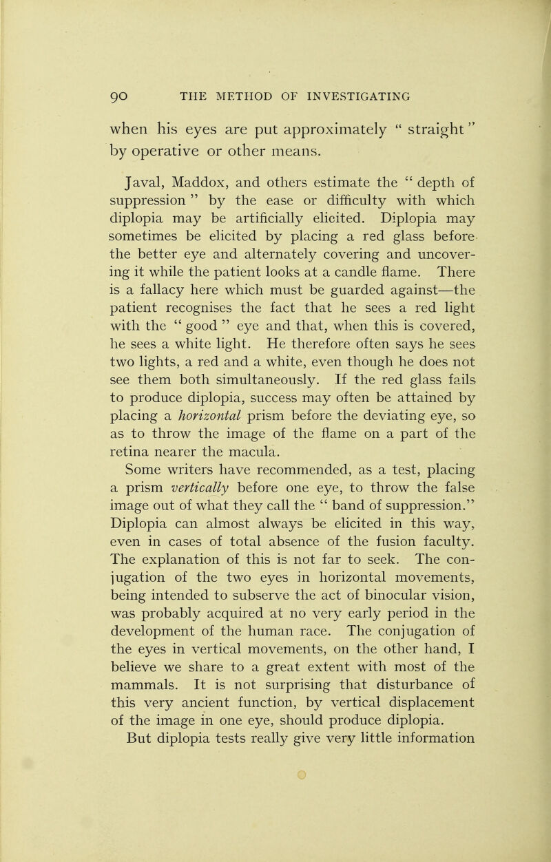 when his eyes are put approximately  straight by operative or other means. J aval, Maddox, and others estimate the  depth of suppression by the ease or difficulty with which diplopia may be artificially elicited. Diplopia may sometimes be elicited by placing a red glass before the better eye and alternately covering and uncover- ing it while the patient looks at a candle flame. There is a fallacy here which must be guarded against—the patient recognises the fact that he sees a red light with the  good  eye and that, when this is covered, he sees a white light. He therefore often says he sees two lights, a red and a white, even though he does not see them both simultaneously. If the red glass fails to produce diplopia, success may often be attained by placing a horizontal prism before the deviating eye, so as to throw the image of the flame on a part of the retina nearer the macula. Some writers have recommended, as a test, placing a prism vertically before one eye, to throw the false image out of what they call the  band of suppression. Diplopia can almost always be elicited in this way, even in cases of total absence of the fusion faculty. The explanation of this is not far to seek. The con- jugation of the two eyes in horizontal movements, being intended to subserve the act of binocular vision, was probably acquired at no very early period in the development of the human race. The conjugation of the eyes in vertical movements, on the other hand, I believe we share to a great extent with most of the mammals. It is not surprising that disturbance of this very ancient function, by vertical displacement of the image in one eye, should produce diplopia. But diplopia tests really give very little information Q